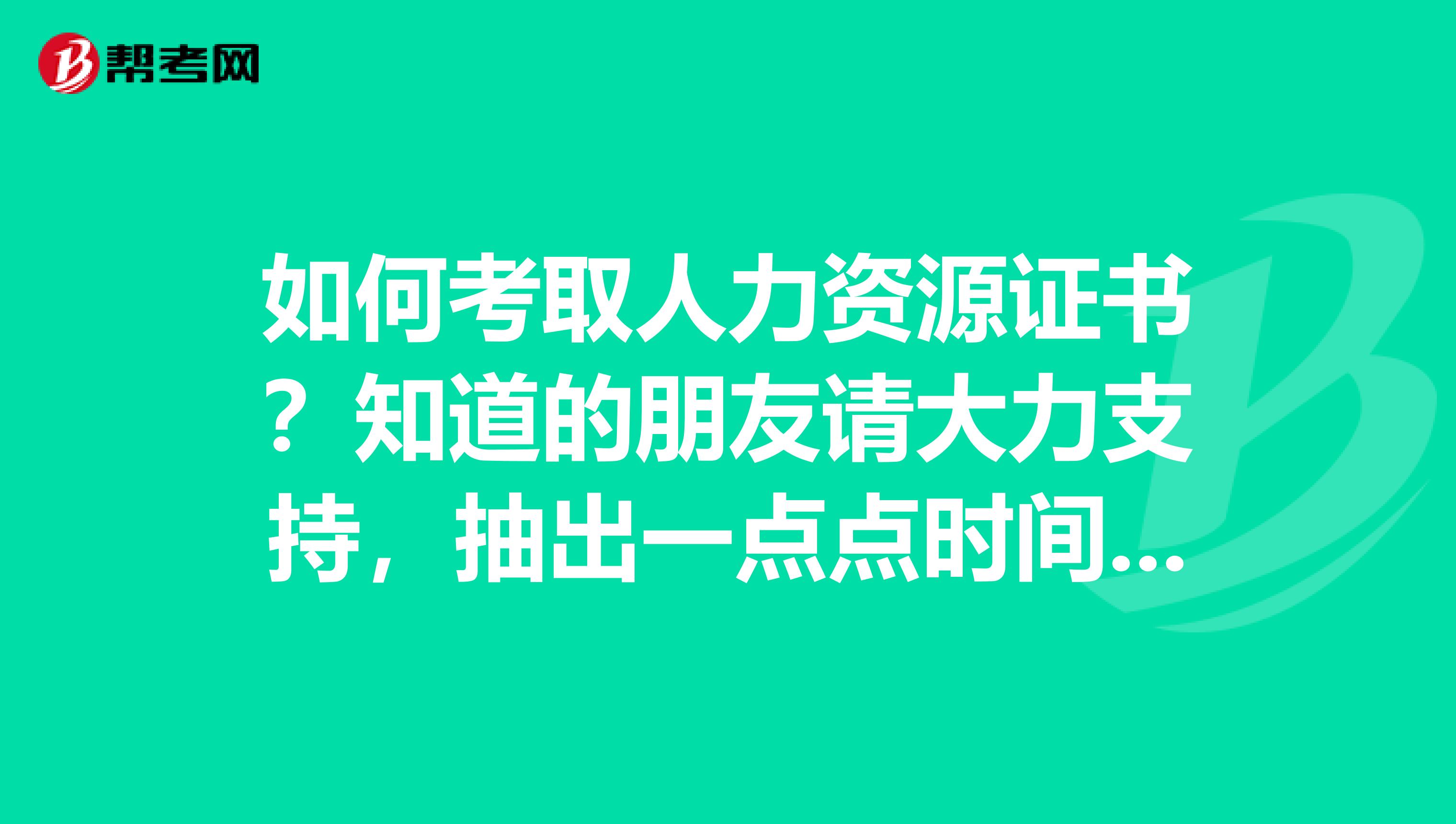 如何考取人力資源證書？知道的朋友請(qǐng)大力支持，抽出一點(diǎn)點(diǎn)時(shí)間回復(fù)一下，謝謝....
