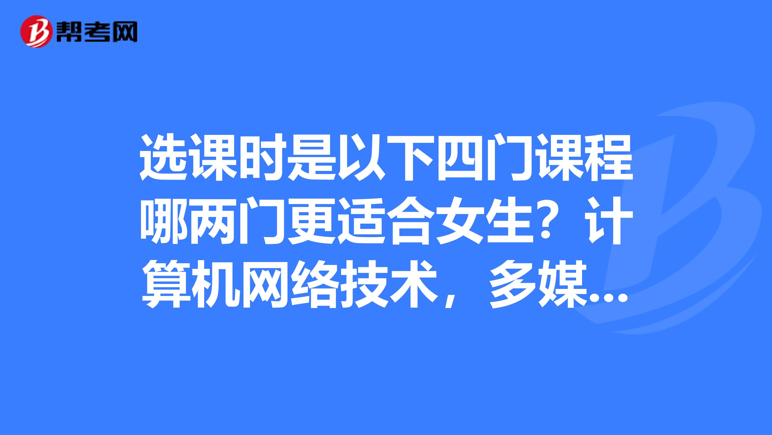 选课时是以下四门课程哪两门更适合女生？计算机网络技术，多媒体技术与应用，网页设计基础,程序设计与应用,选课时是以下四门课程哪两门更适合女生？？？