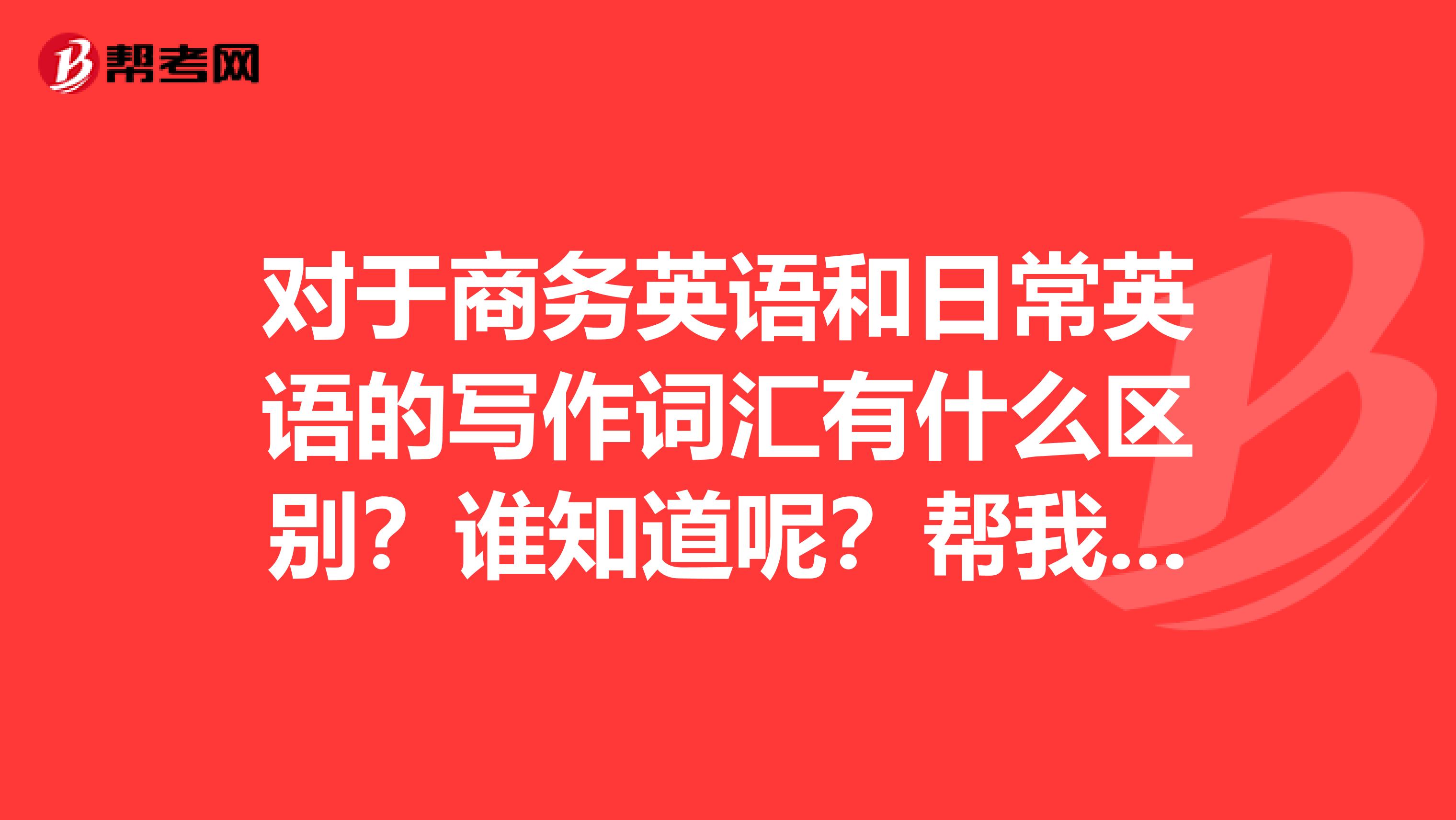 对于商务英语和日常英语的写作词汇有什么区别？谁知道呢？帮我回答一下下