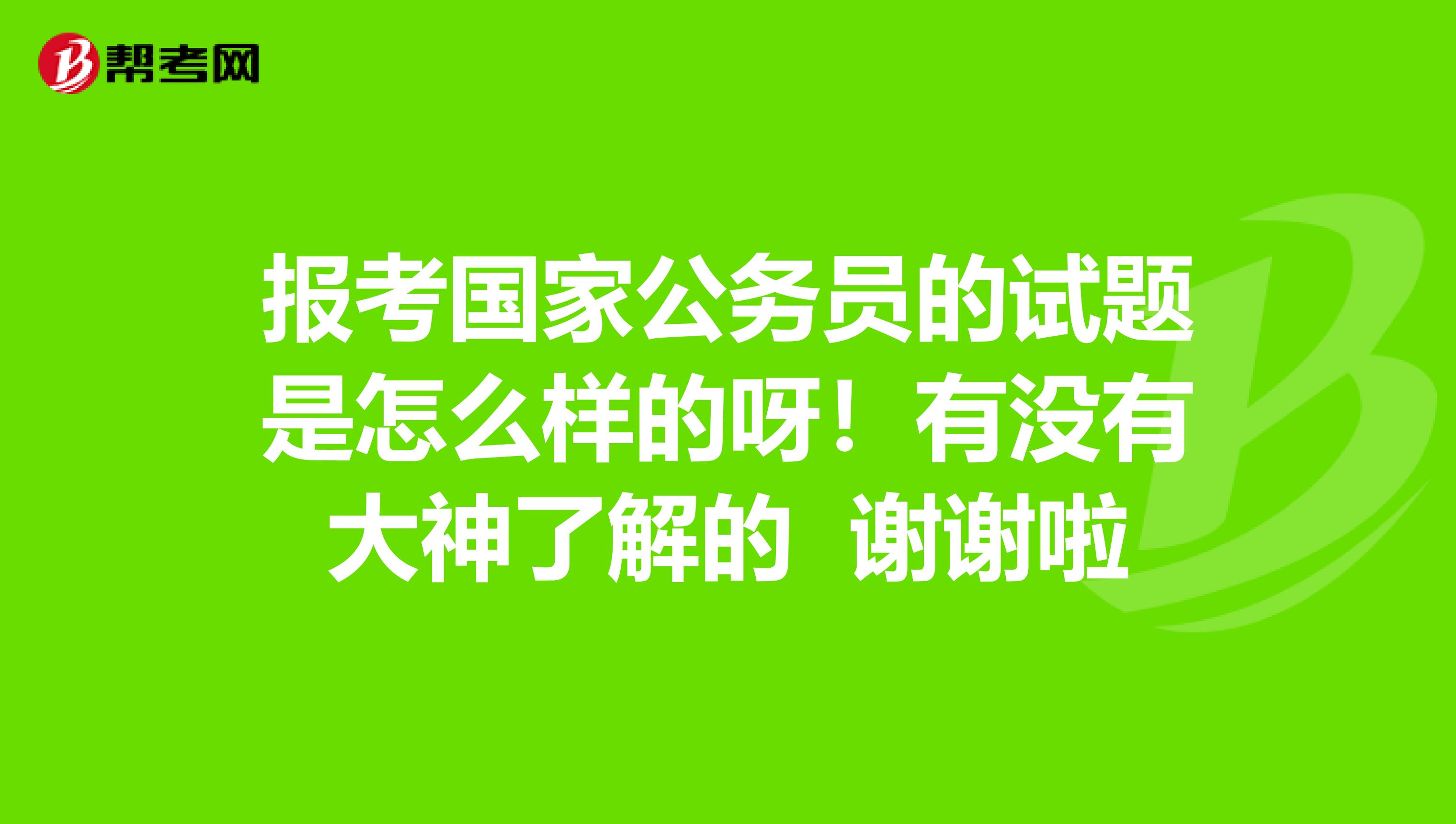 报考国家公务员的试题是怎么样的呀!有没有大神了解的 谢谢啦