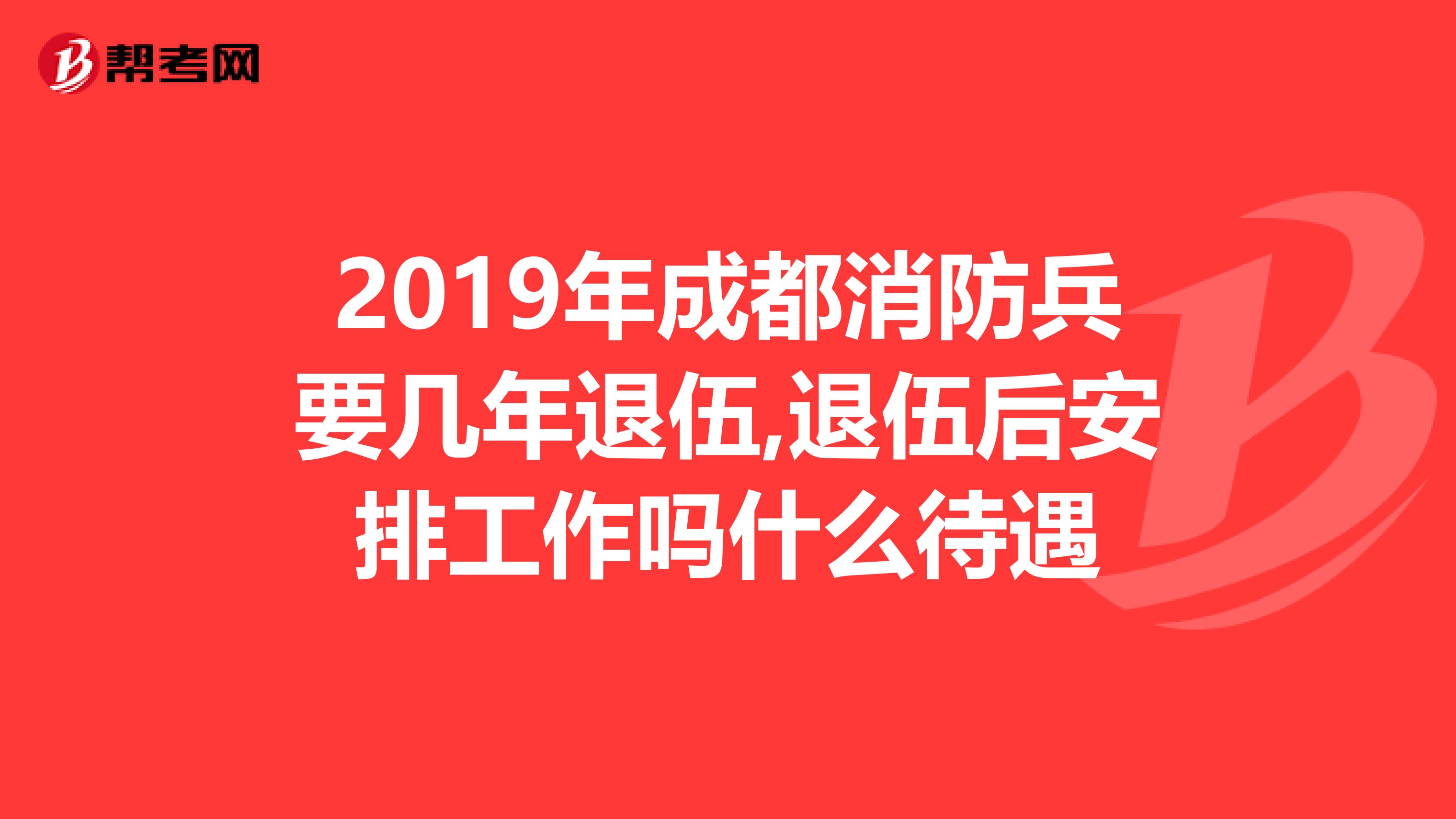 2019年成都消防兵要几年退伍,退伍后安排工作吗什么待遇