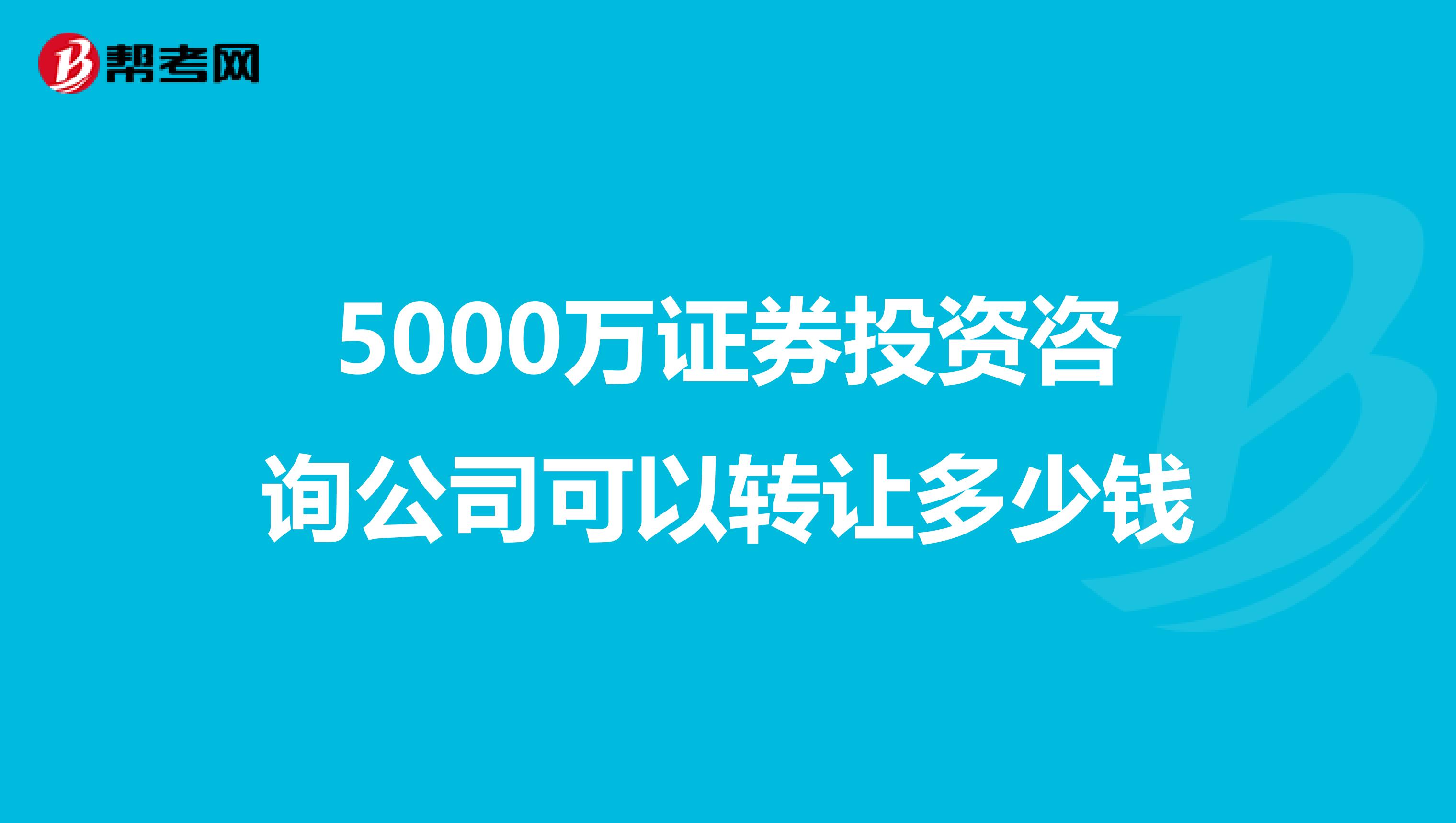 5000万证券投资咨询公司可以转让多少钱