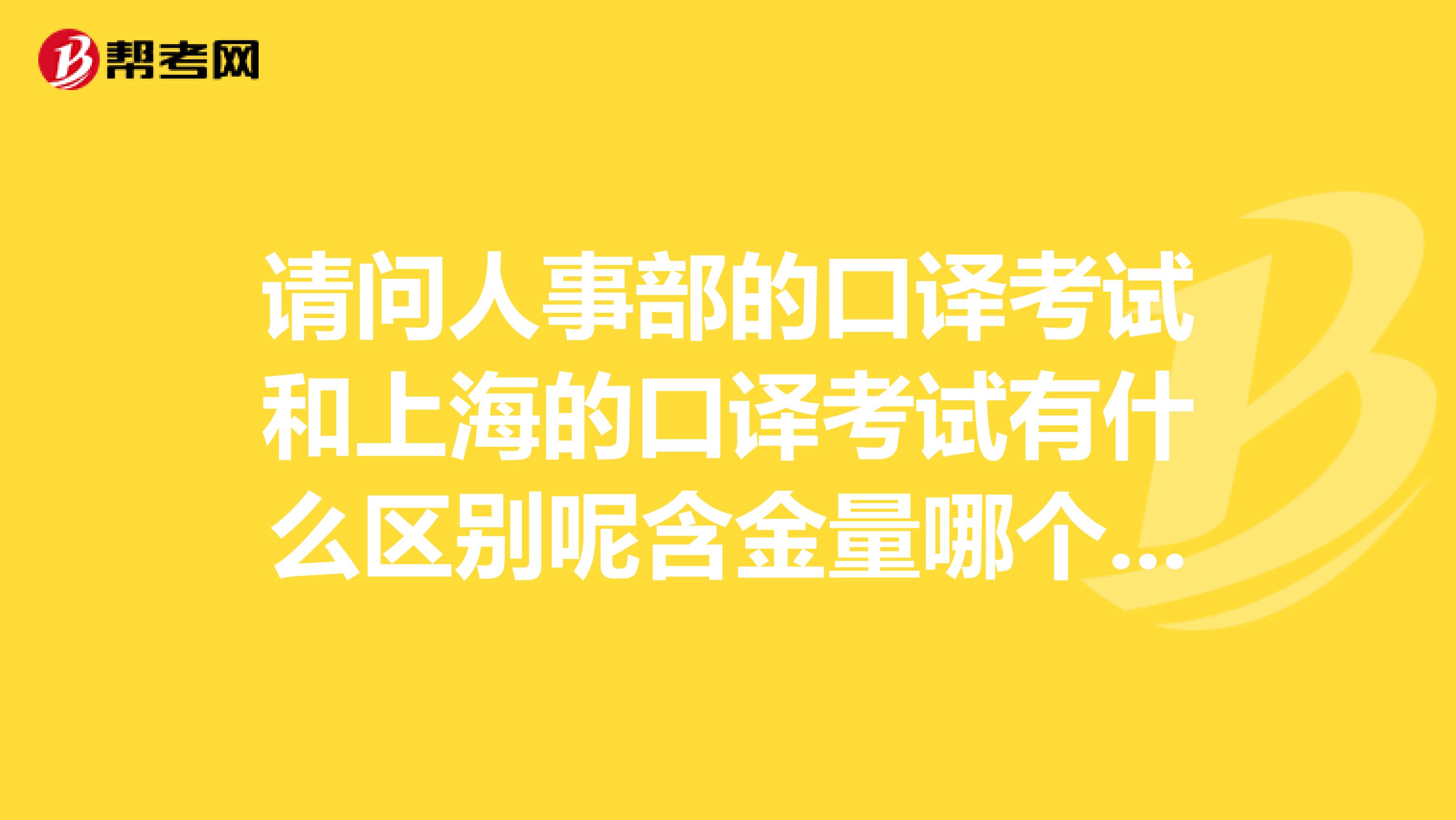 请问人事部的口译考试和上海的口译考试有什么区别呢含金量哪个更高呢人事部的证书在上海有用吗谢谢