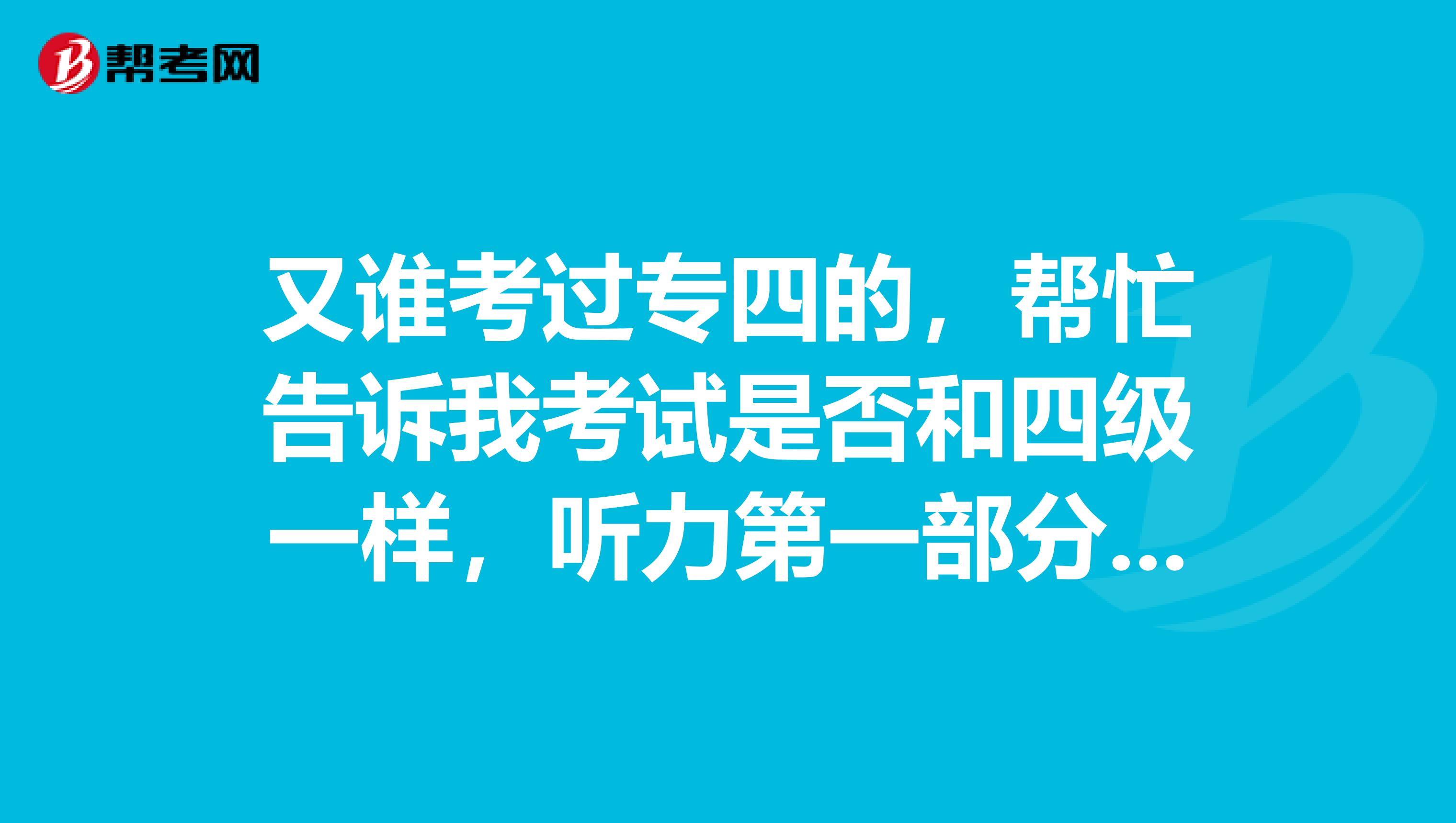 又谁考过专四的,帮忙告诉我考试是否和四级一样,听力第一部分dictation做完后收答题卡,然后再发听力材料