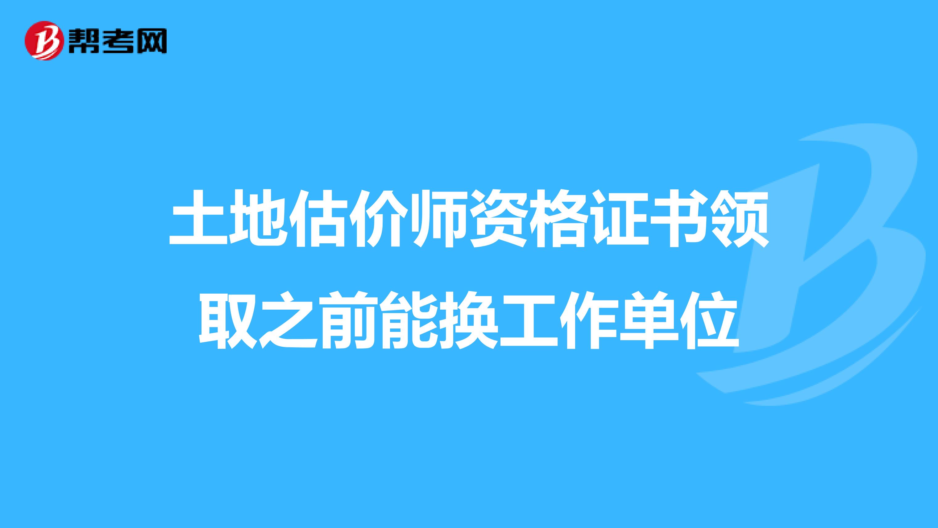土地估价师资格证书领取之前能换工作单位