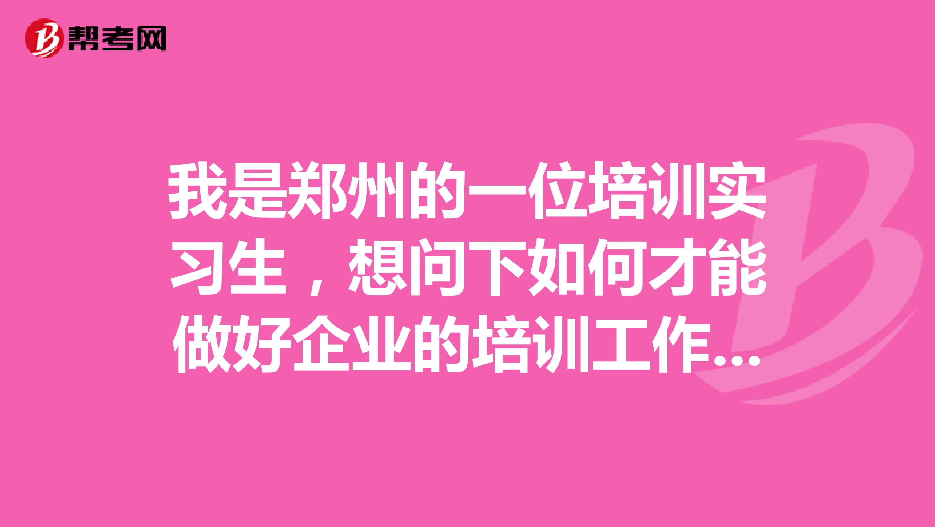 我是郑州的一位培训实习生,想问下如何才能做好企业的培训工作。过几天就要去实战了,有点紧张,有做过的前辈吗,给点建议把。谢谢!