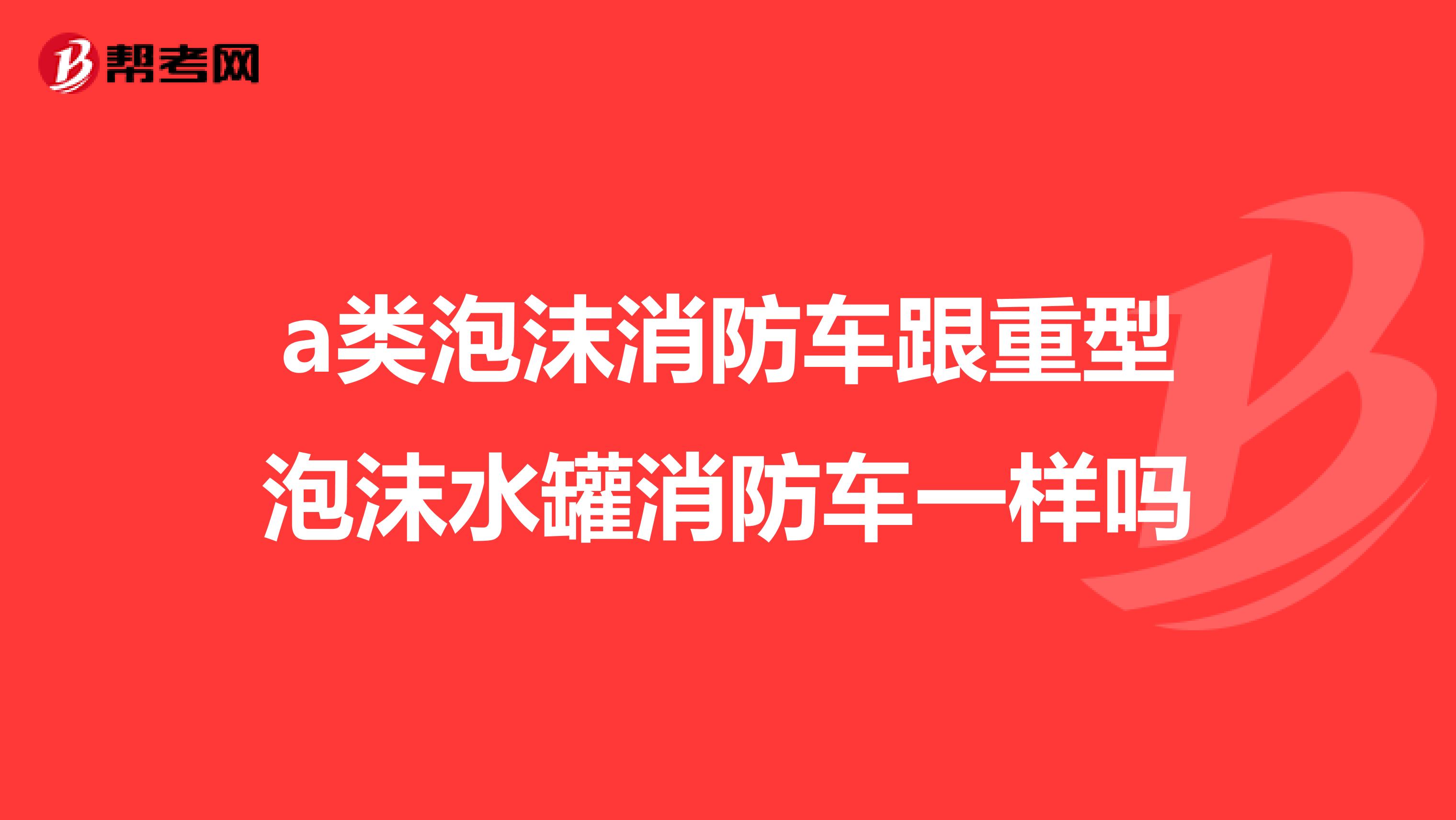 a类泡沫消防车跟重型泡沫水罐消防车一样吗