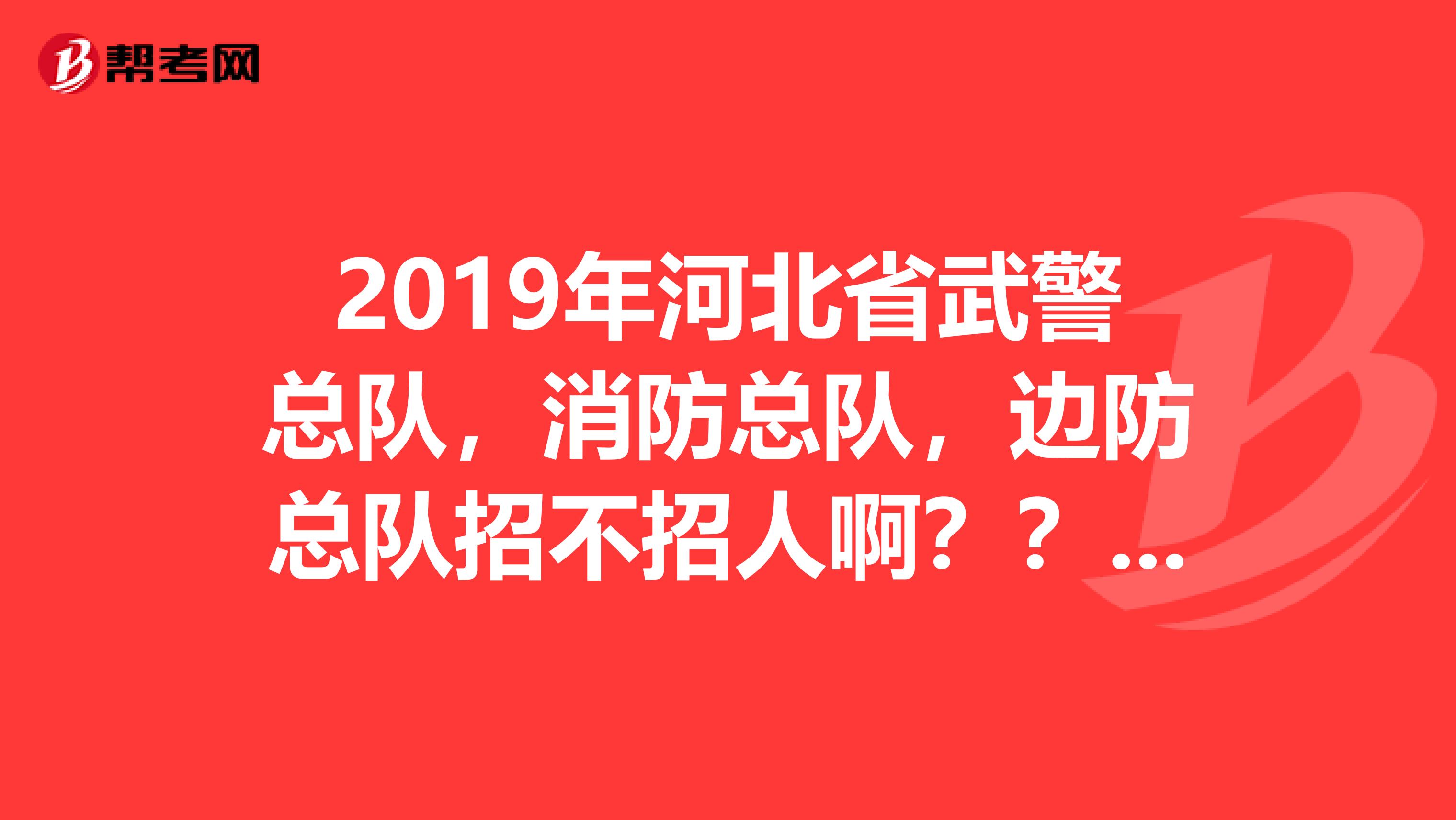 2019年河北省武警总队,消防总队,边防总队招不招人啊??什么时候开始呢?都有什么要求,谢谢啦