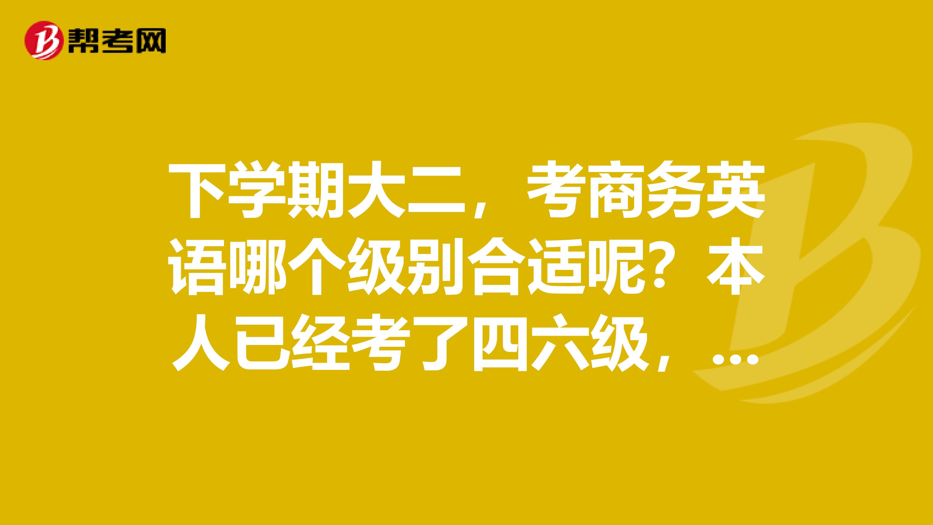 下学期大二,考商务英语哪个级别合适呢?本人已经考了四六级,英语有一定的底子