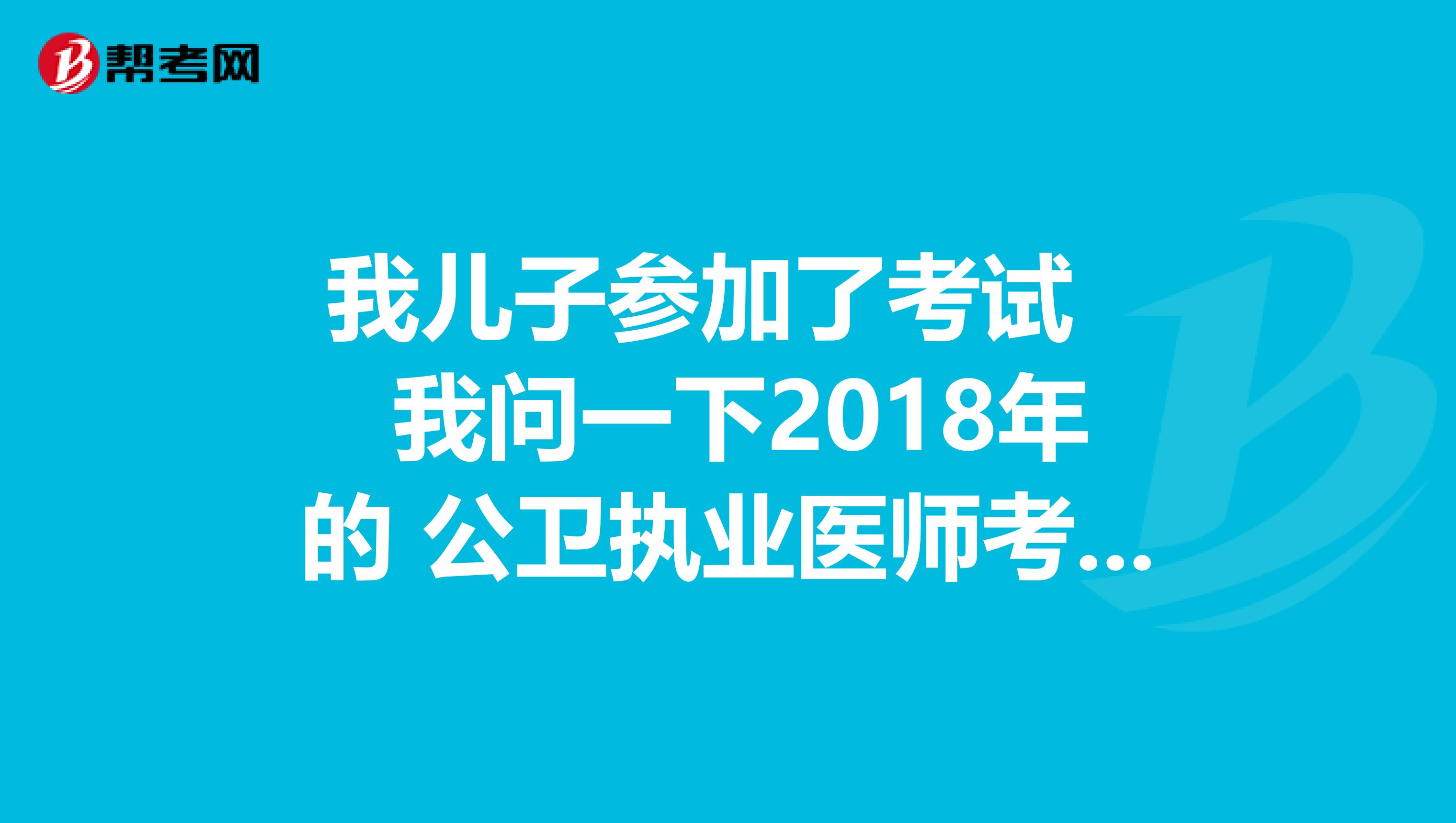 我兒子參加了考試 我問一下2018年的 公衛執業醫師考分什么時候出