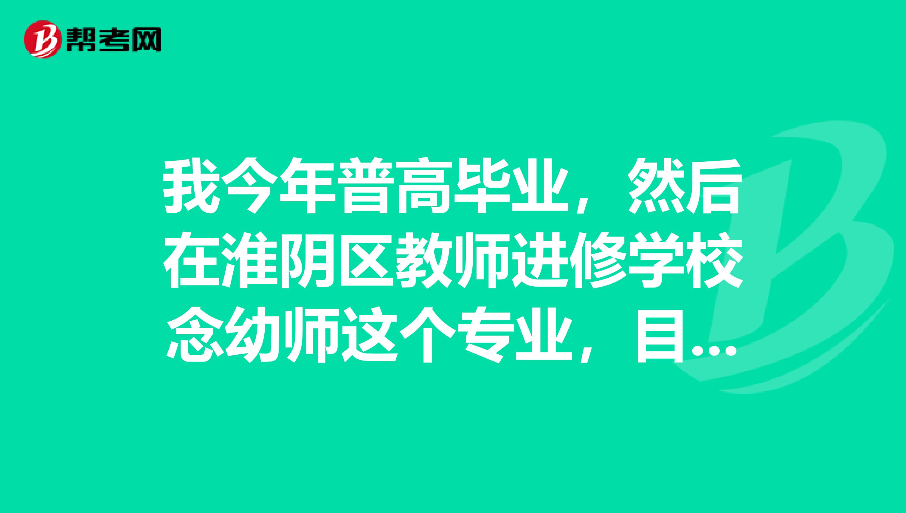 我今年普高毕业，然后在淮阴区教师进修学校念幼师这个专业，目前我只有普高的文凭，大专毕业证得2年后才