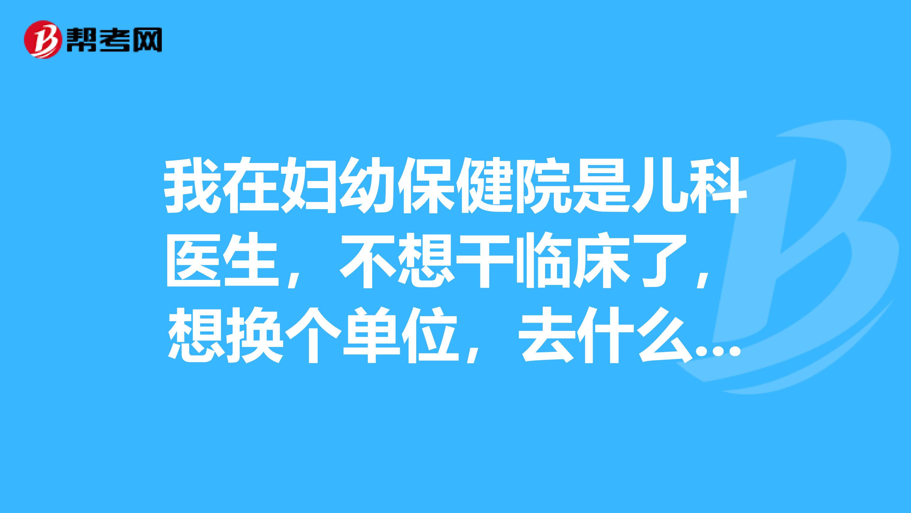 我在妇幼保健院是儿科医生,不想干临床了,想换个单位,去什么单位好