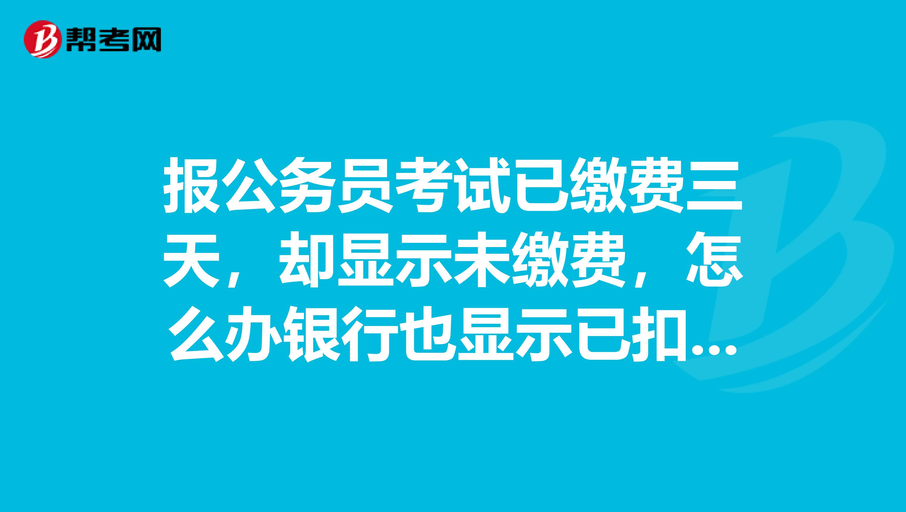 报公务员考试已缴费三天，却显示未缴费，怎么办银行也显示已扣费？