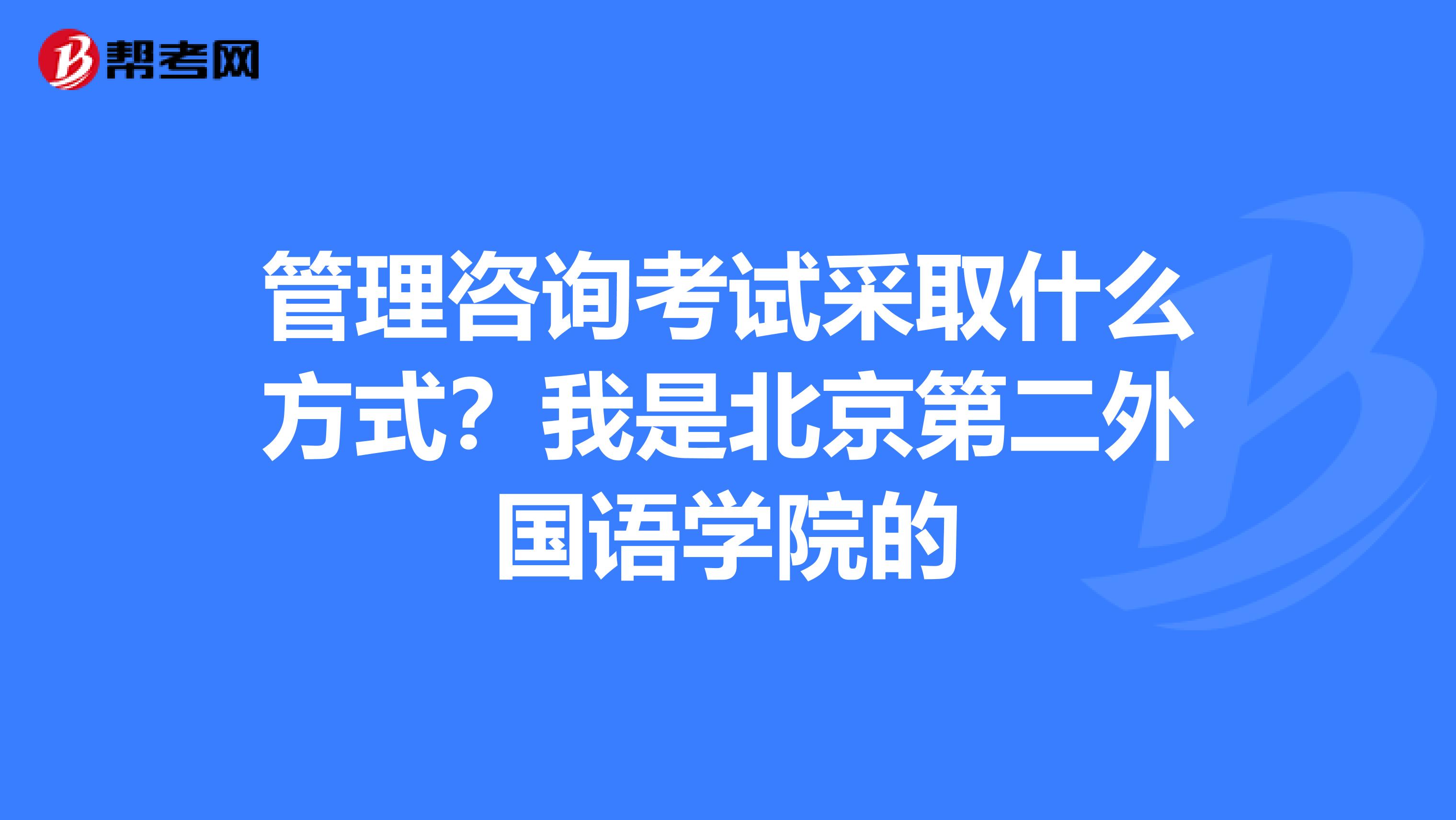 管理咨询考试采取什么方式?我是北京第二外国语学院的