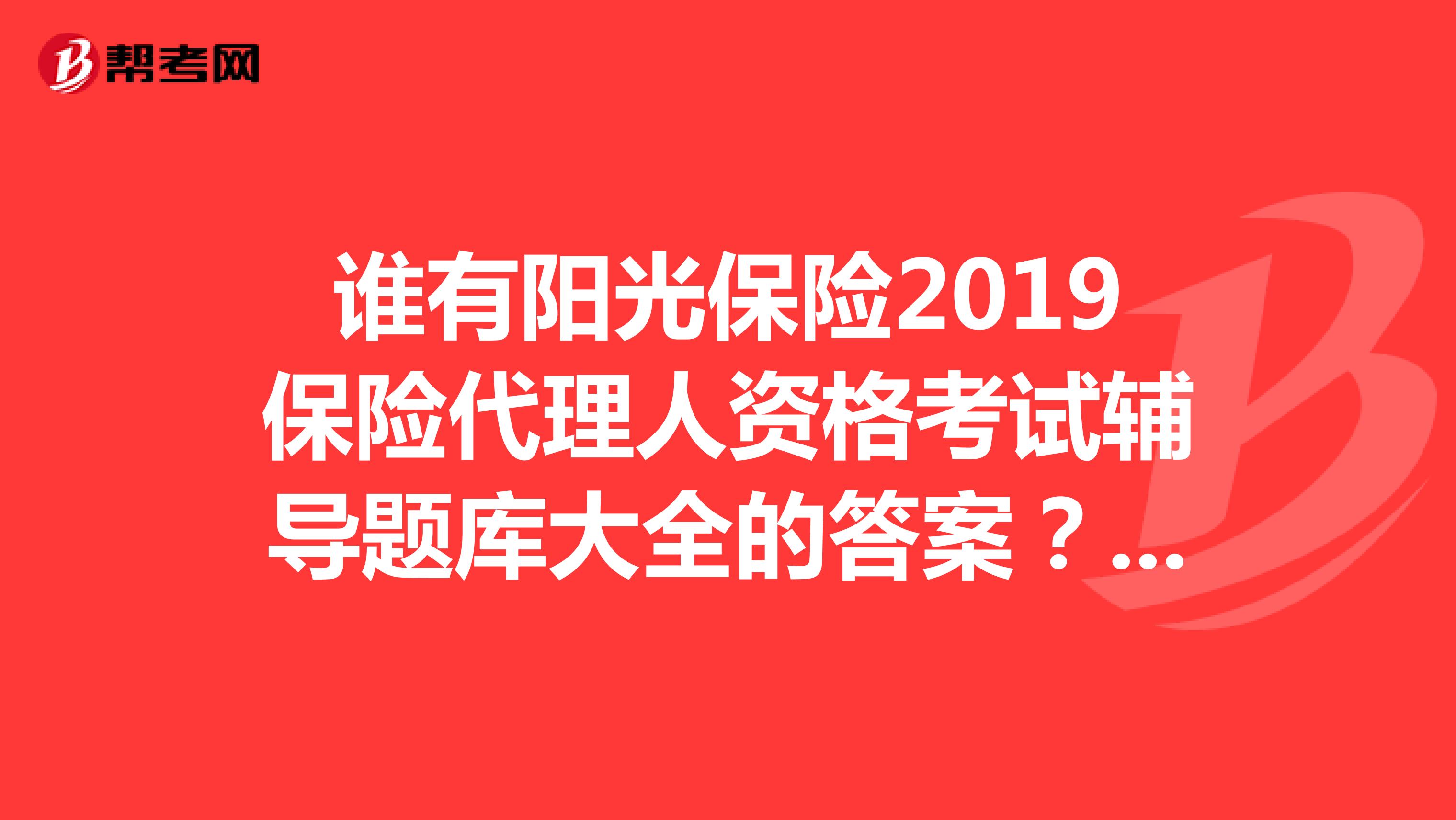 谁有阳光保险2019保险代理人资格考试辅导题库大全的答案？？？