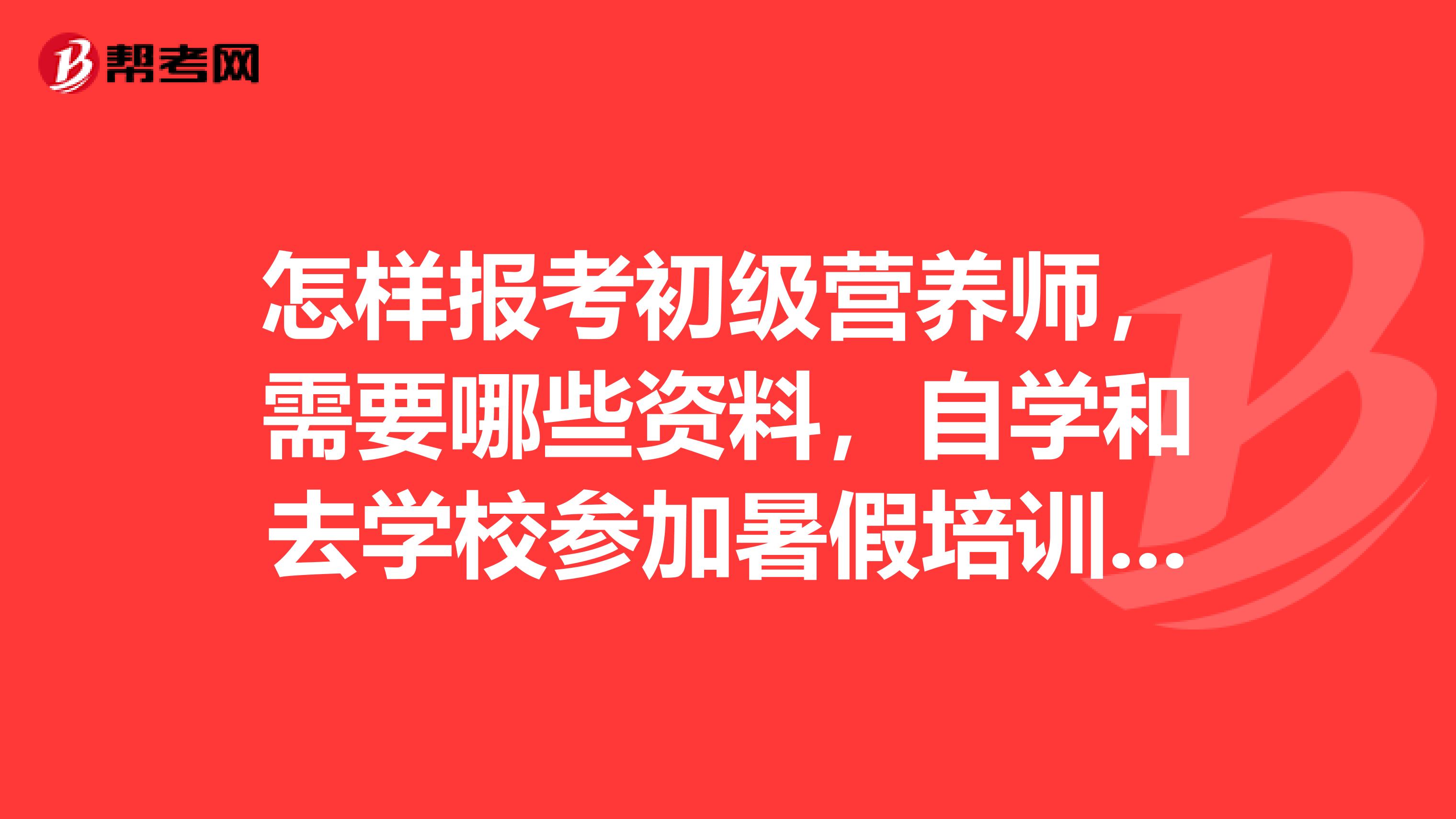 怎样报考初级营养师，需要哪些资料，自学和去学校参加暑假培训班哪种更好，我是一位在校大学生现在学适合吗