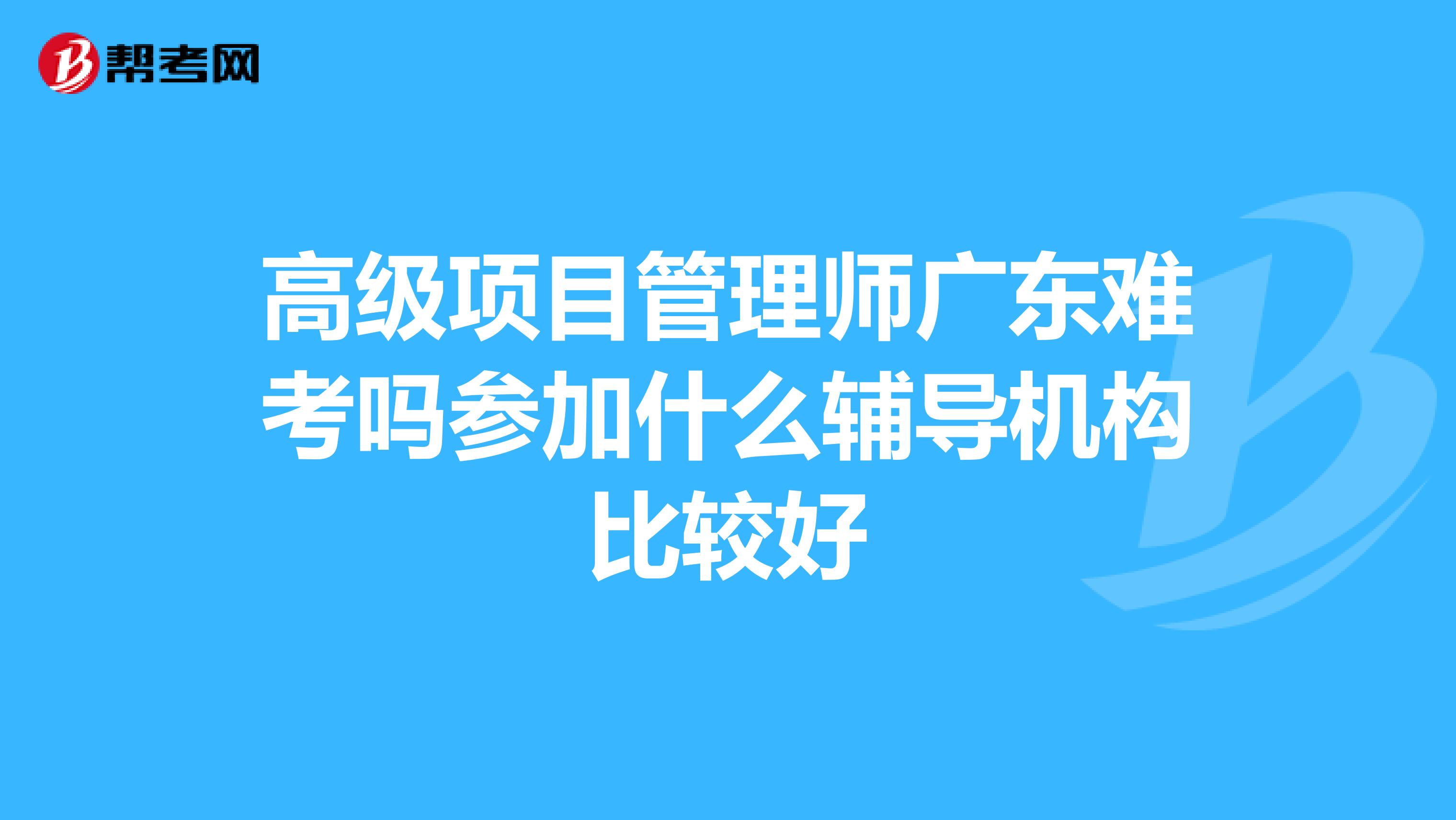 高级项目管理师广东难考吗参加什么辅导机构比较好