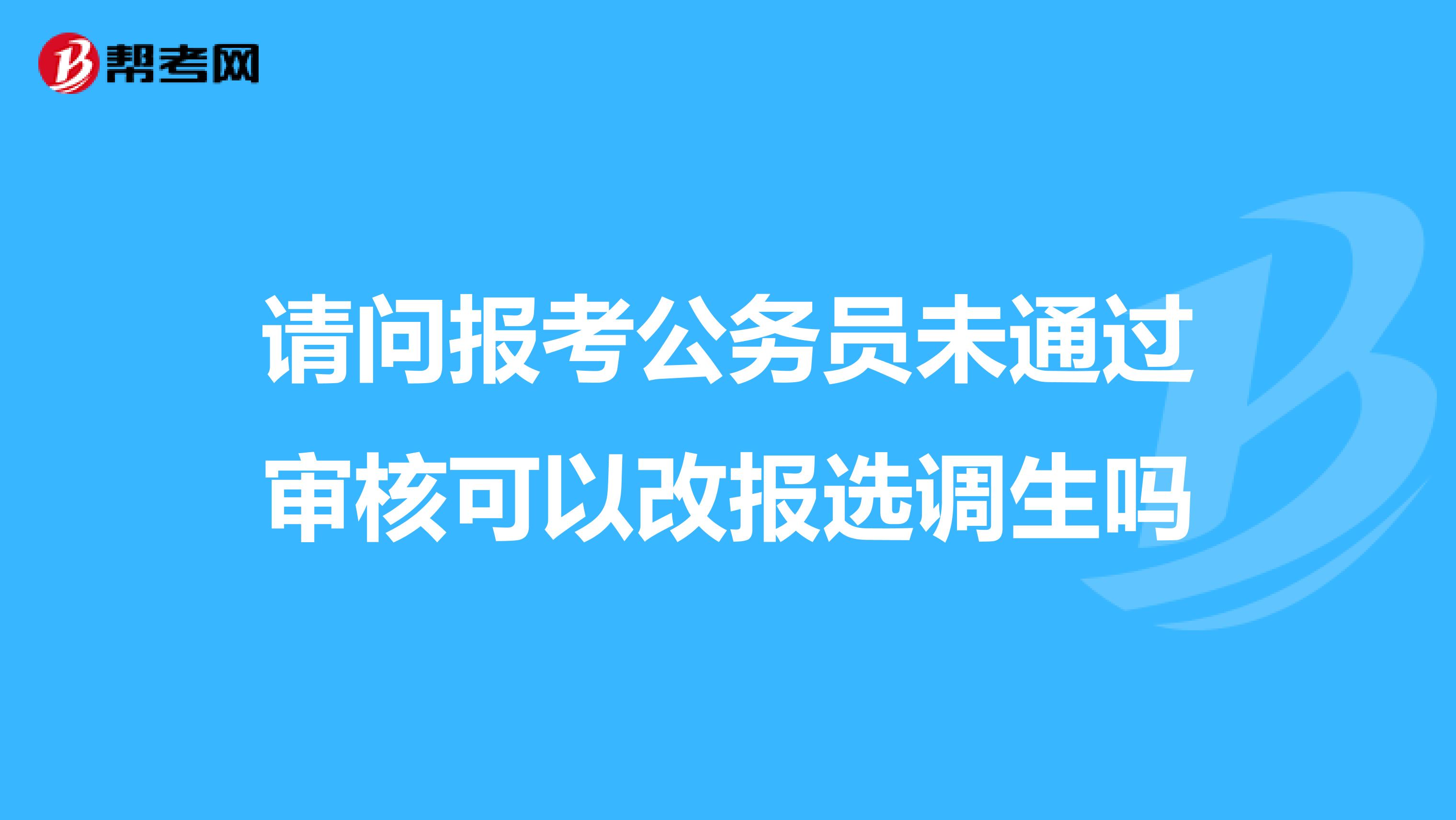 请问报考公务员未通过审核可以改报选调生吗