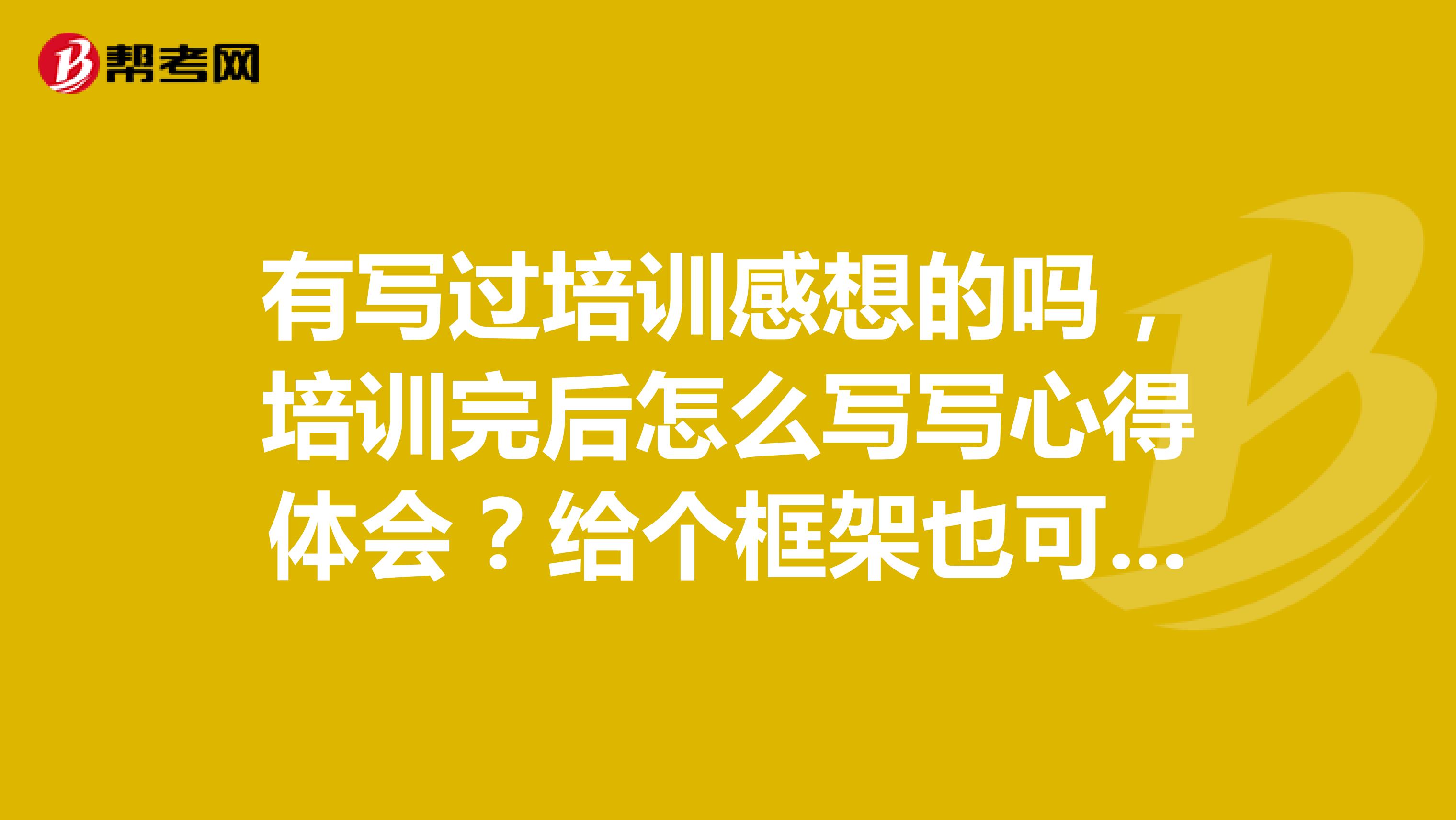 有写过培训感想的吗，培训完后怎么写写心得体会？给个框架也可以啊，没思路文采不好，求解