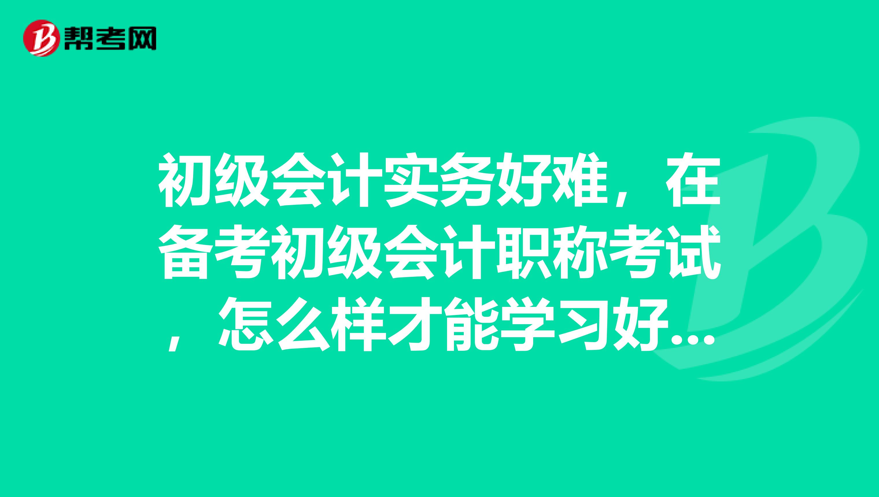 初级会计实务好难，在备考初级会计职称考试，怎么样才能学习好初级会计实务？