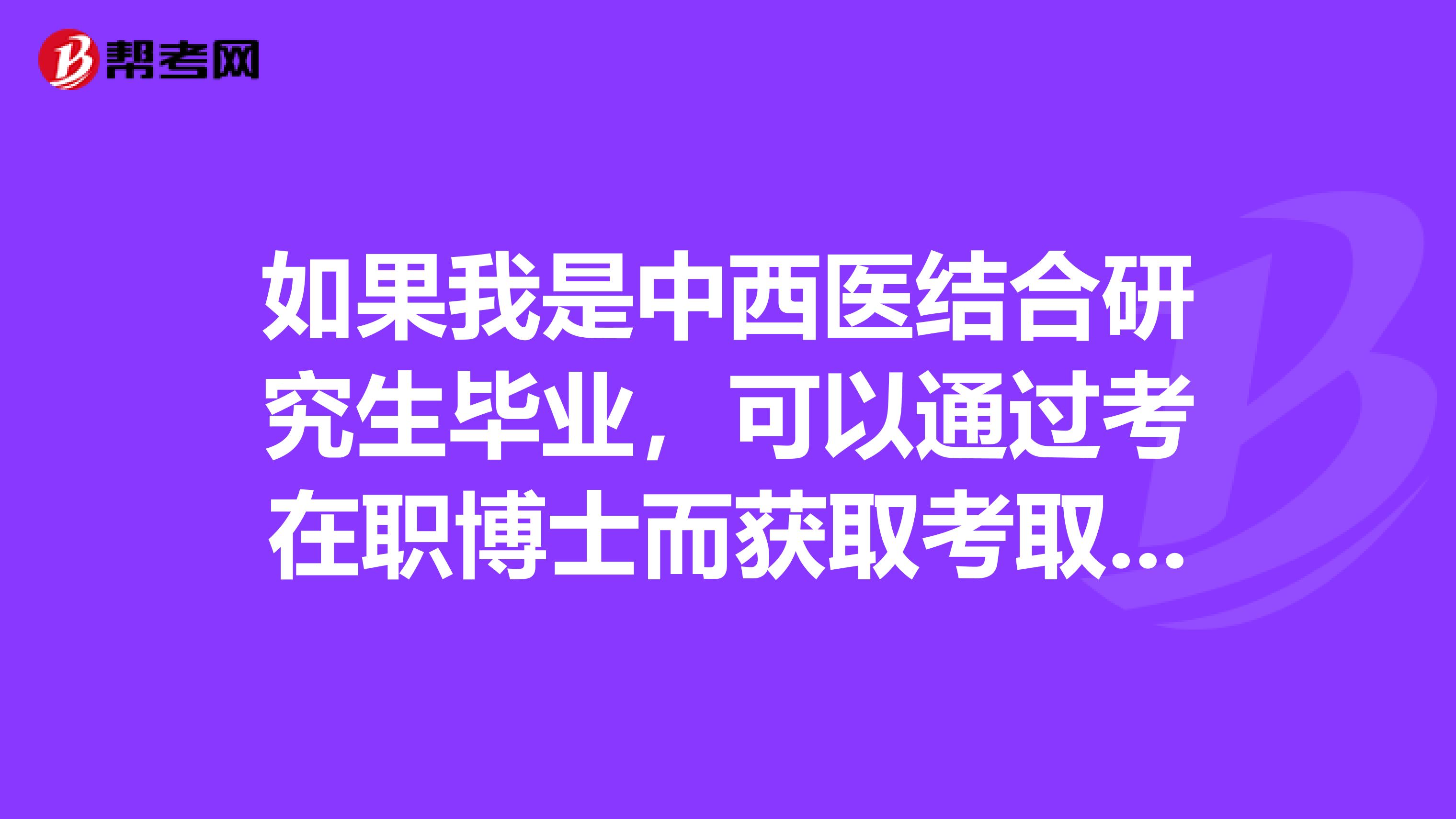 如果我是中西医结合研究生毕业，可以通过考在职博士而获取考取临床执业医师资格吗？如果不可以，请给以解决办法，谢谢！