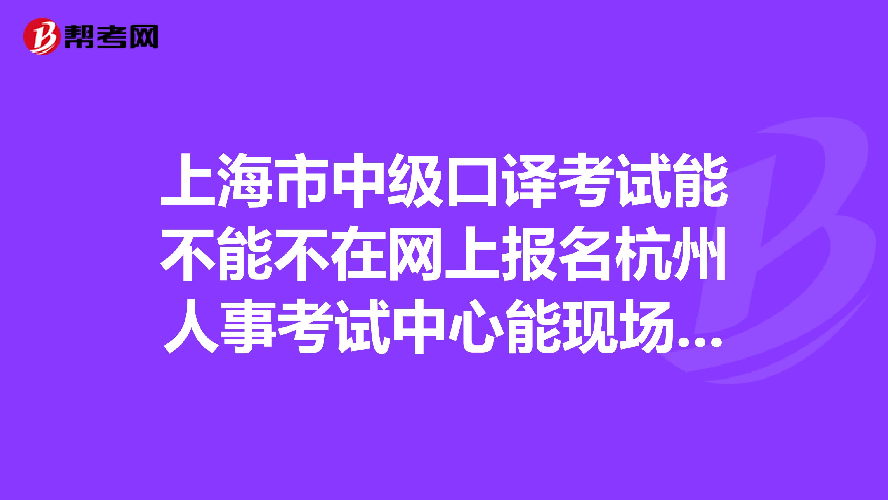 上海市中级口译考试能不能不在网上报名杭州人事考试中心能现场报名吗谢谢