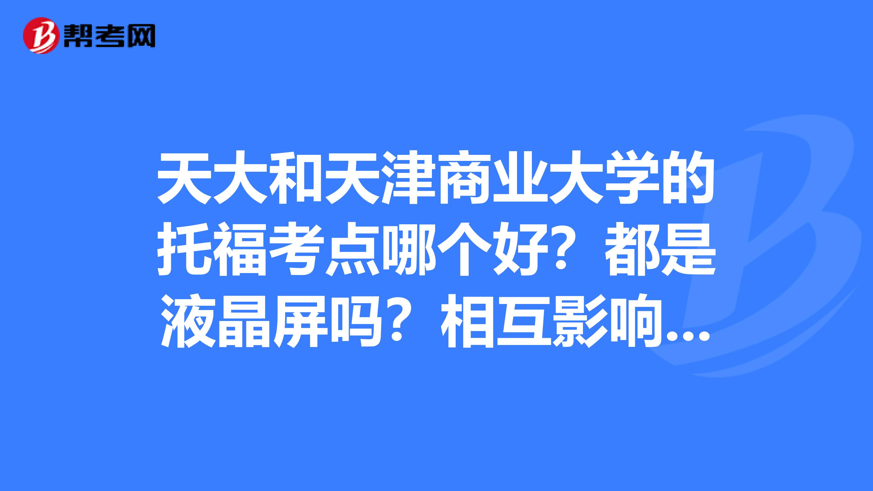 天大和天津商业大学的托福考点哪个好？都是液晶屏吗？相互影响怎么样？