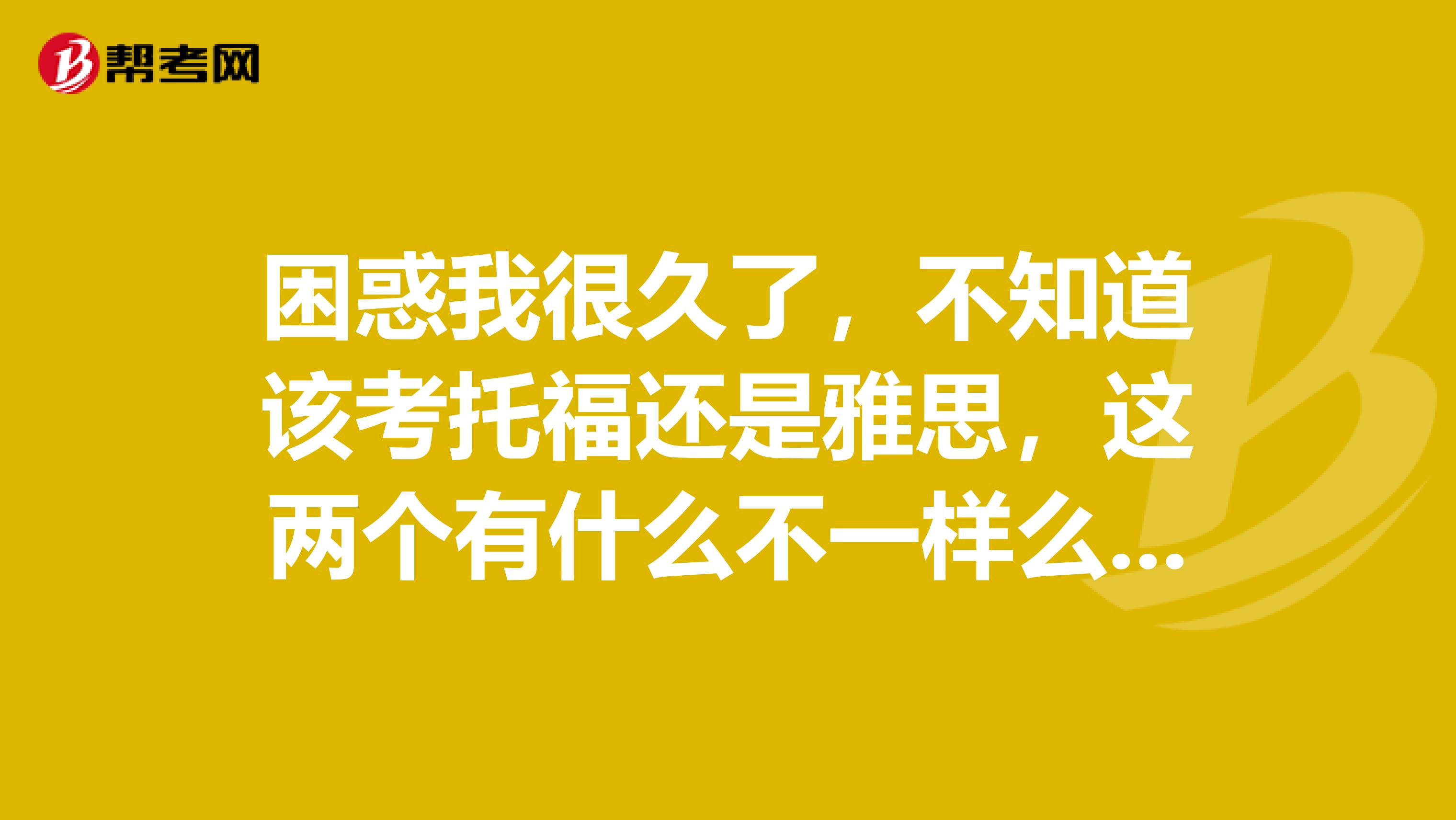 困惑我很久了,不知道该考托福还是雅思,这两个有什么不一样么?