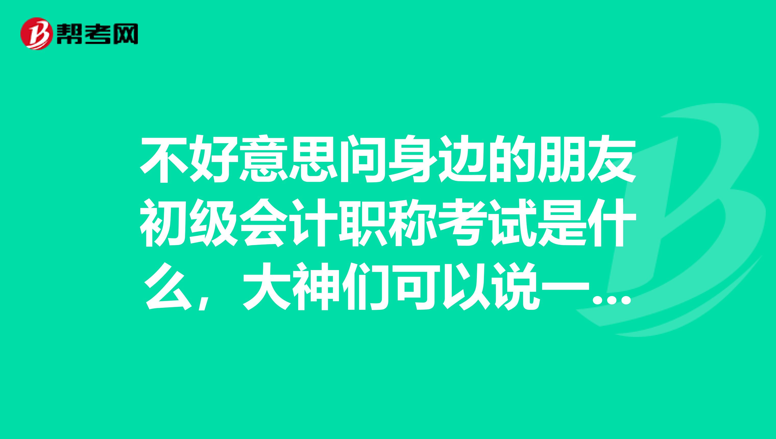 不好意思问身边的朋友初级会计职称考试是什么,大神们可以说一下吗,万分感谢