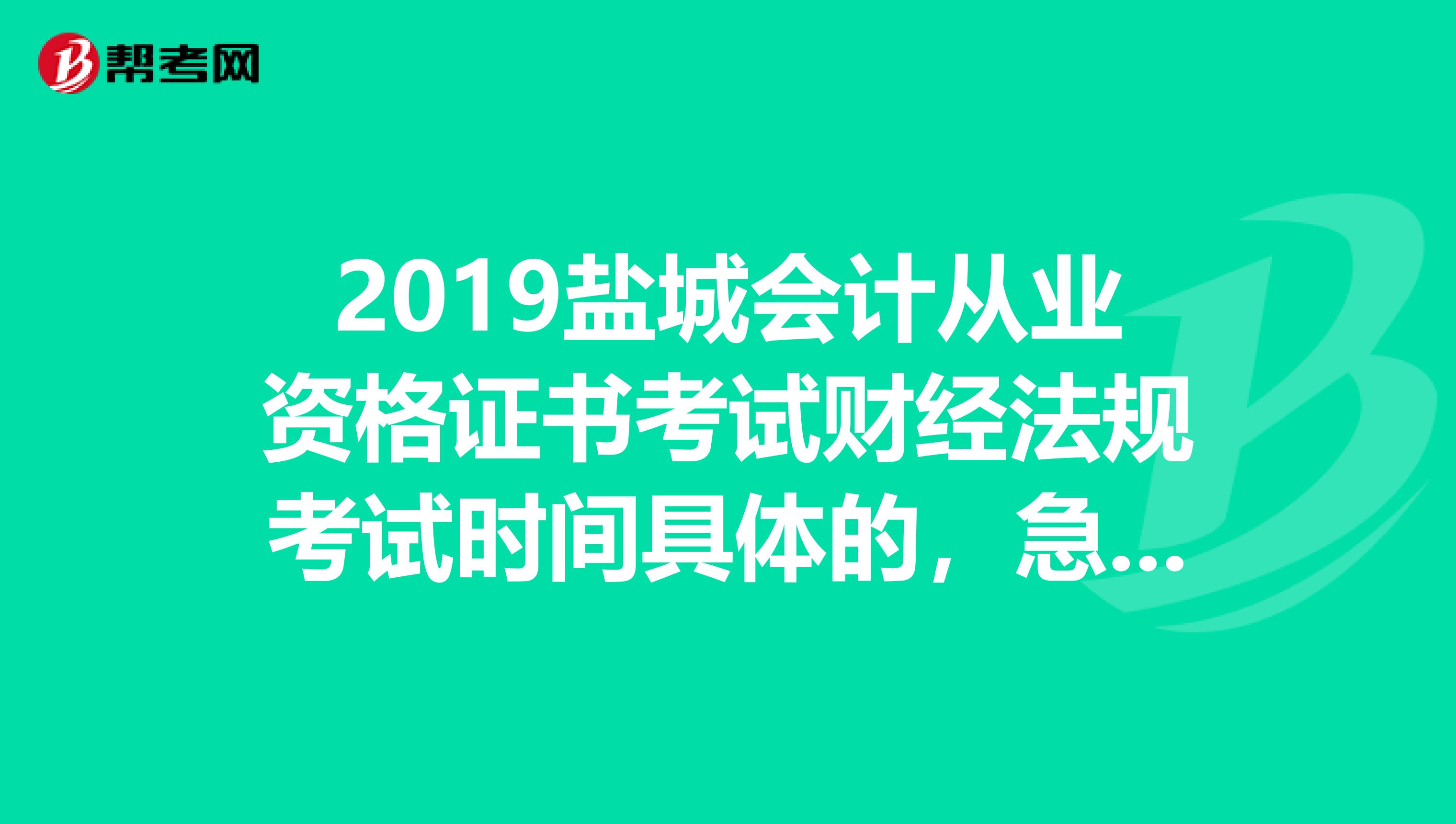 2019盐城会计从业资格证书考试财经法规考试时间具体的,急需啊,帮帮忙啦,同志们