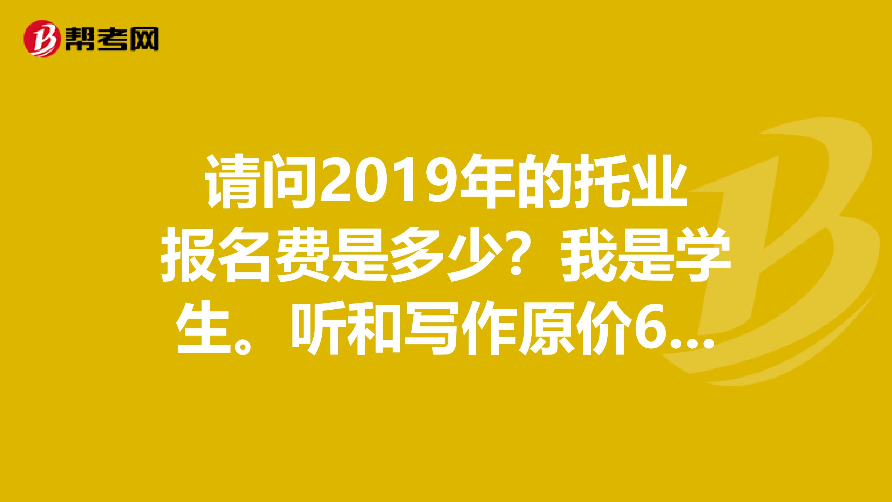 請問2019年的托業(yè)報名費是多少？我是學生。聽和寫作原價608以前是300多，現(xiàn)在好像恢復原價，是不是？