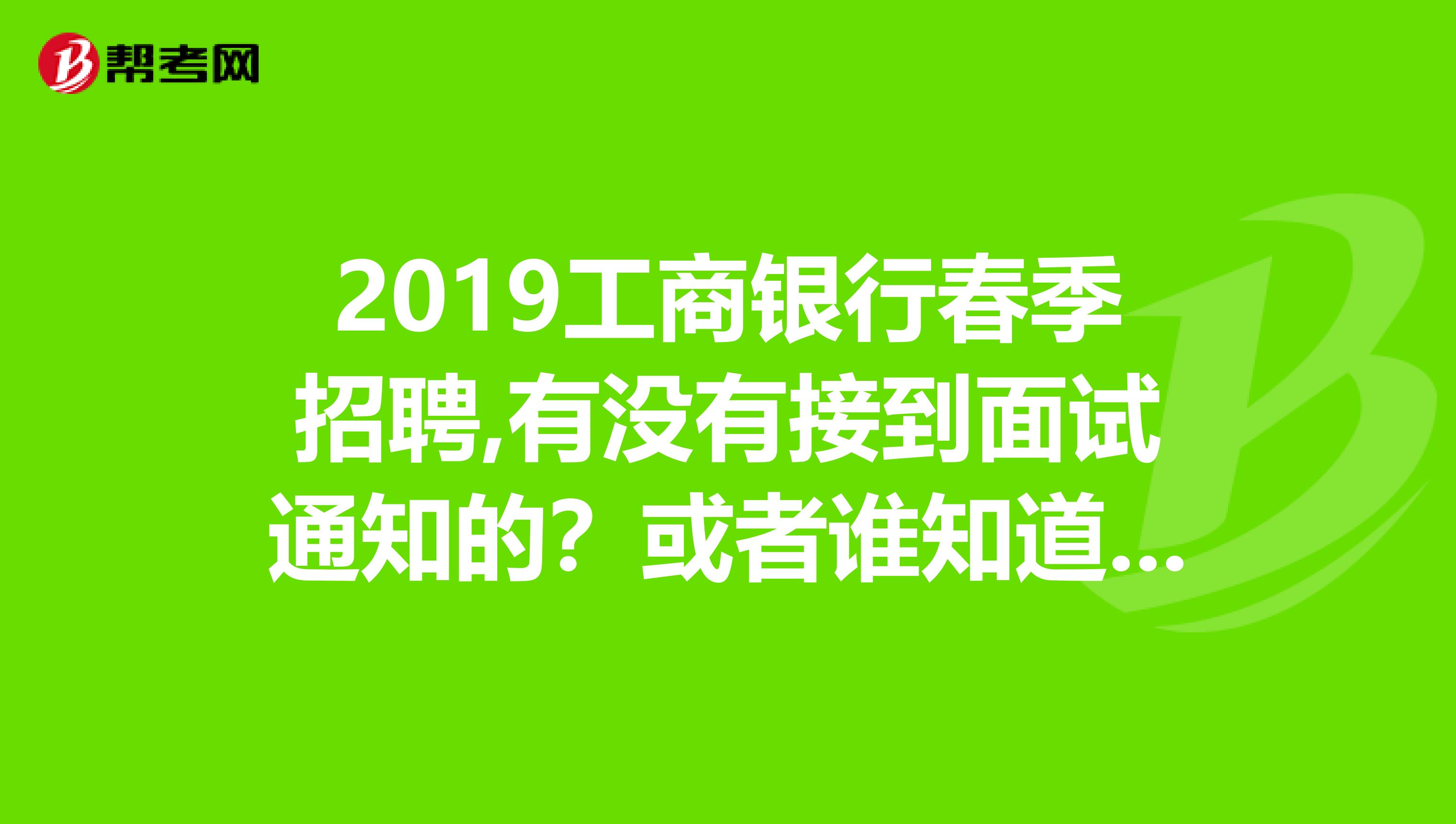 2019工商银行春季招聘,有没有接到面试通知的?或者谁知道大约什么时间通知?谢谢啦是今年四月份考的