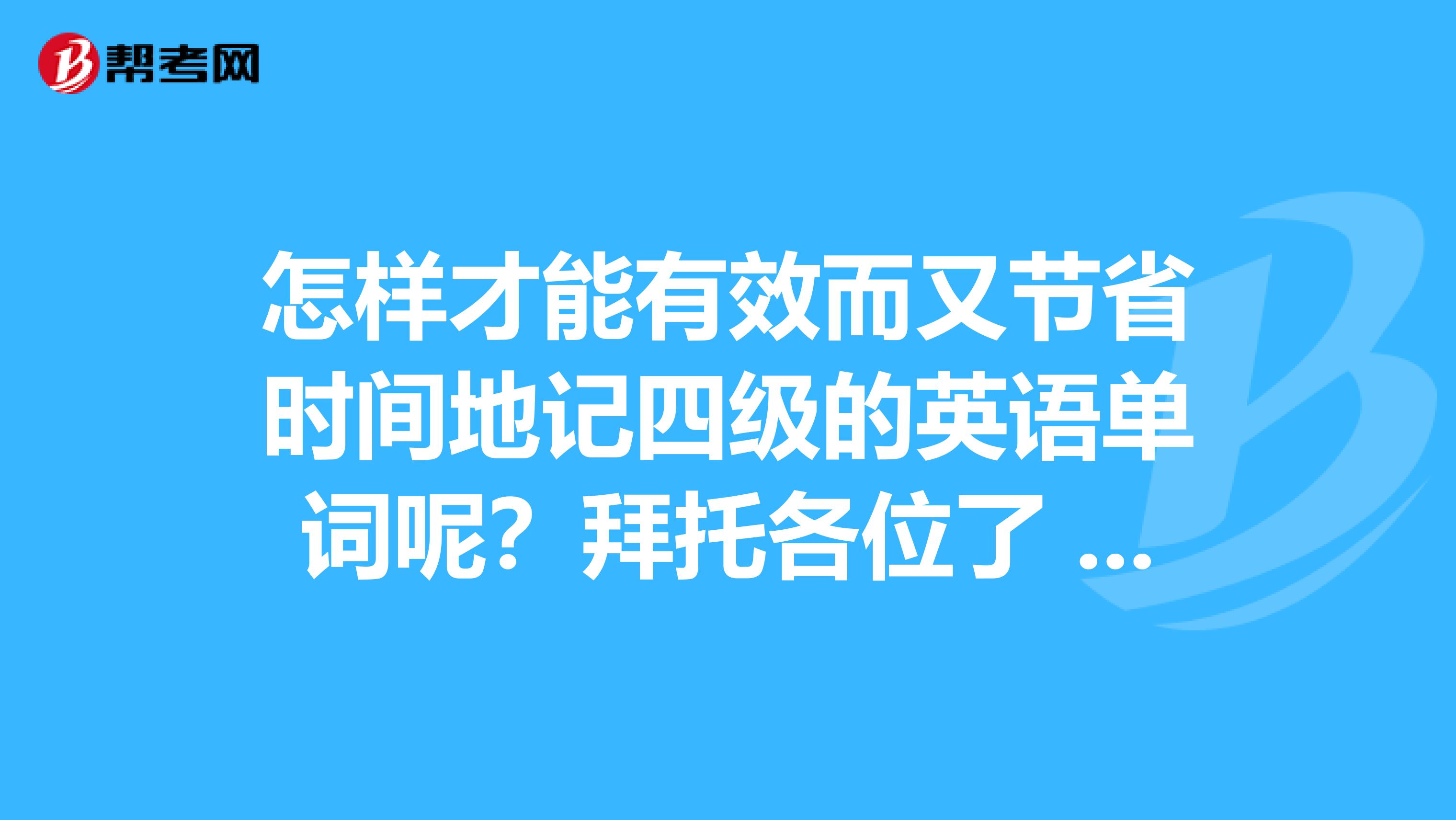 怎样才能有效而又节省时间地记四级的英语单词呢?拜托各位了 3Q