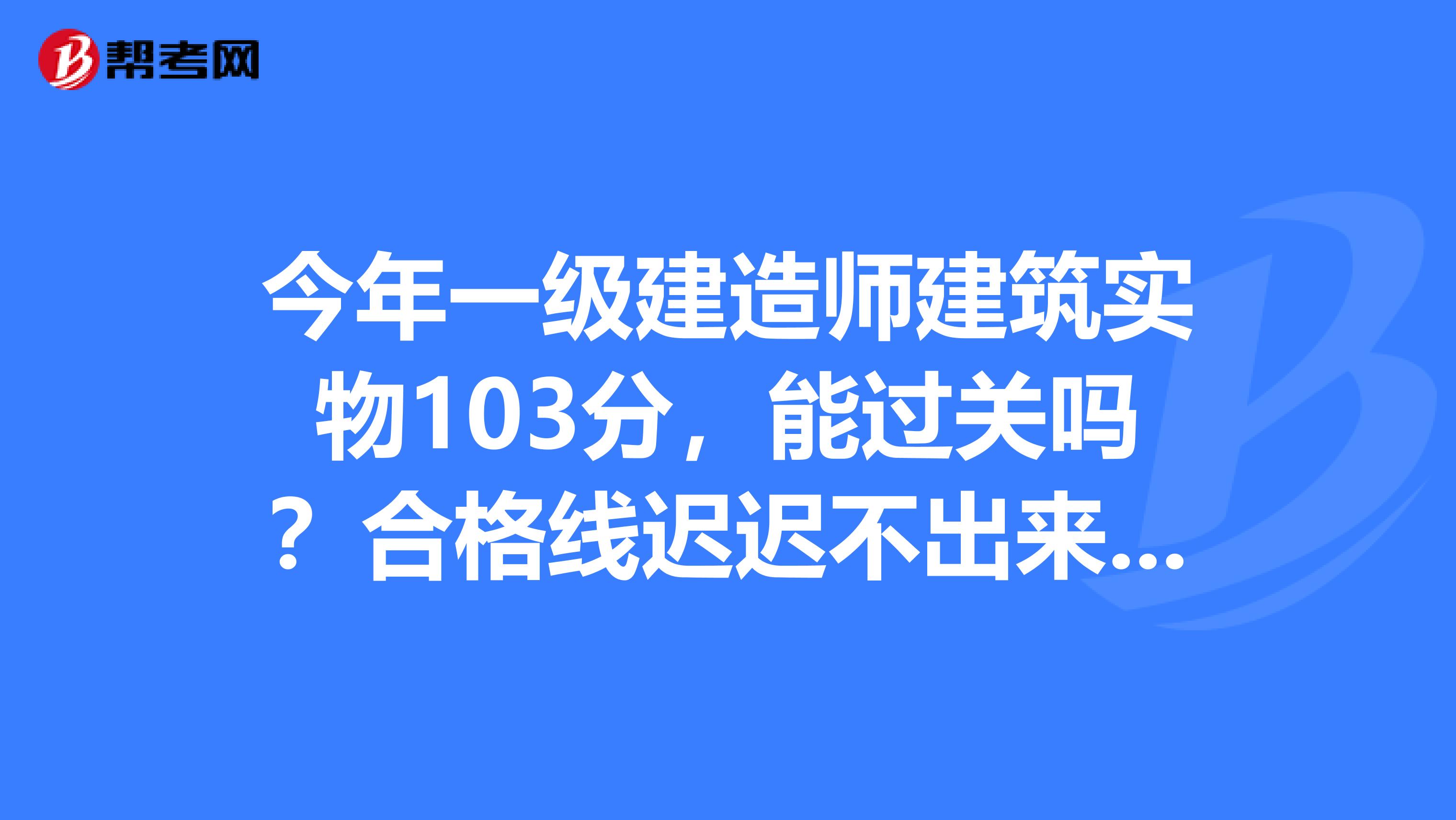 今年一级建造师建筑实物103分,能过关吗?合格线迟迟不出来,着急死了,谢谢
