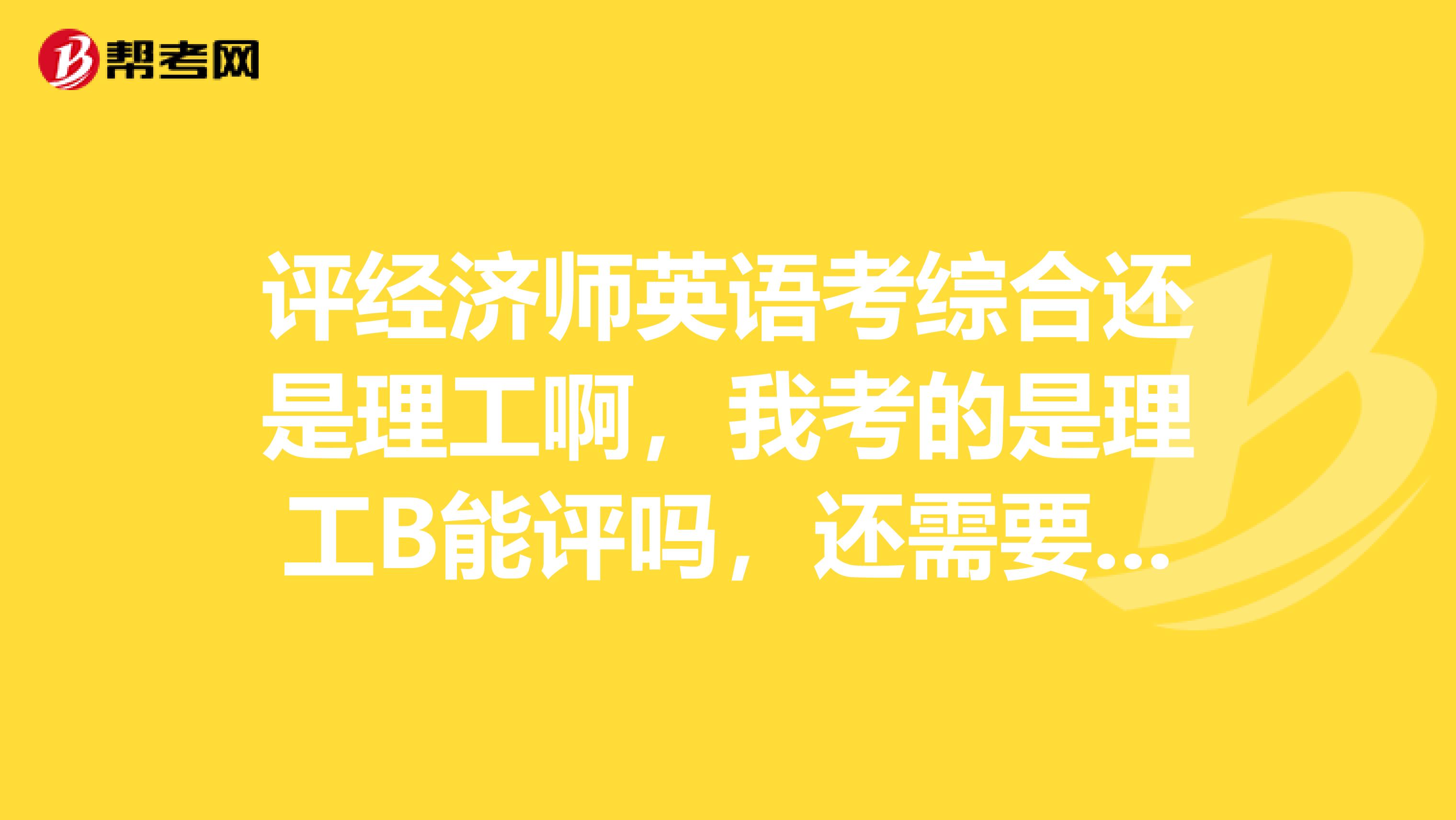 评经济师英语考综合还是理工啊，我考的是理工B能评吗，还需要考综合吗