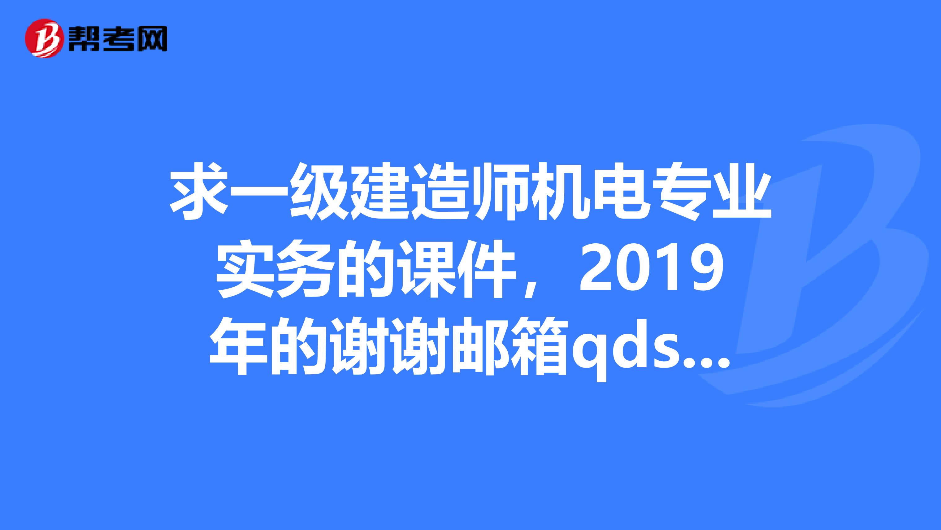 求一级建造师机电专业实务的课件，2019年的谢谢邮箱qdshengnuosina.com