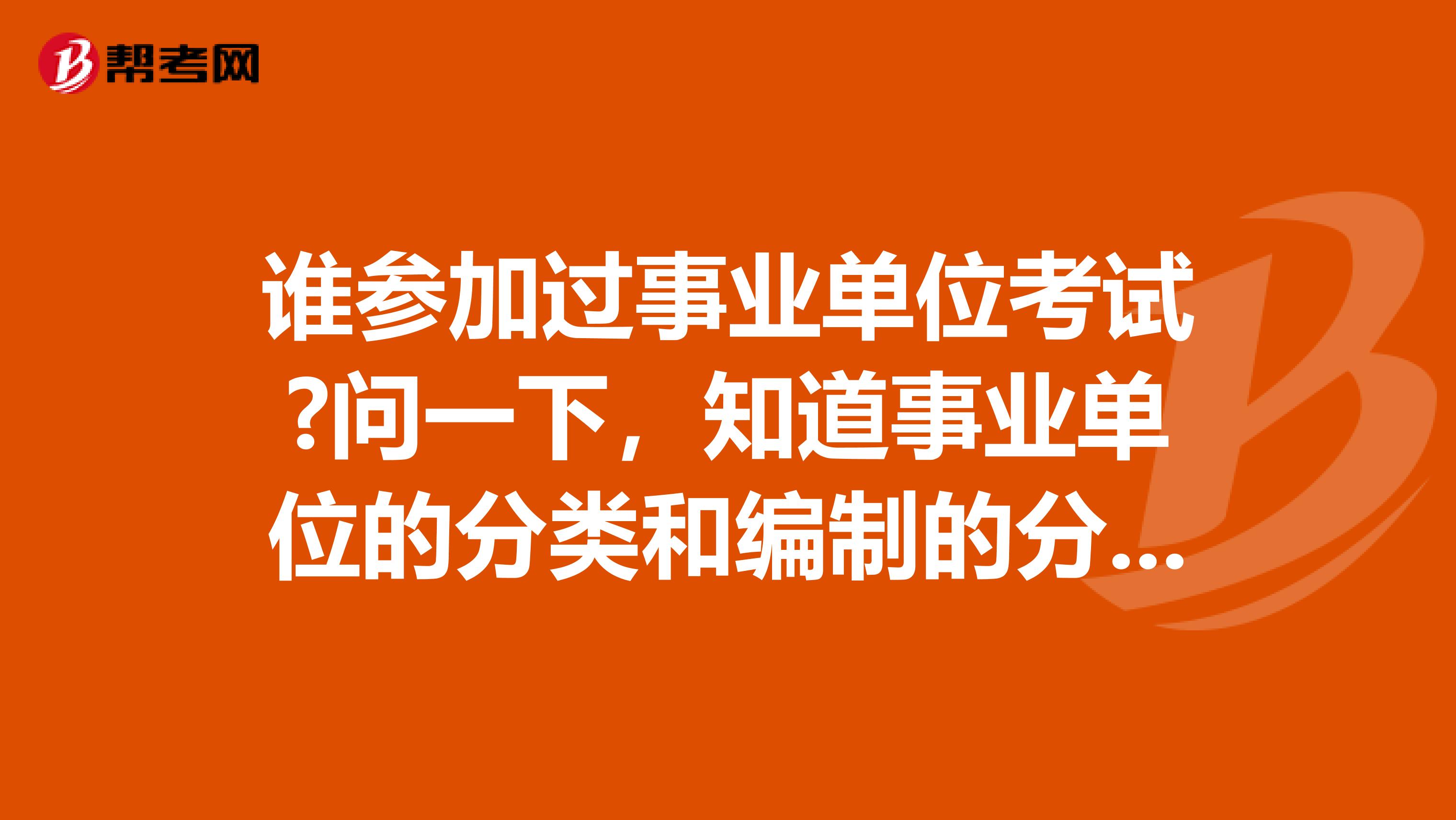 谁参加过事业单位考试?问一下,知道事业单位的分类和编制的分类有?