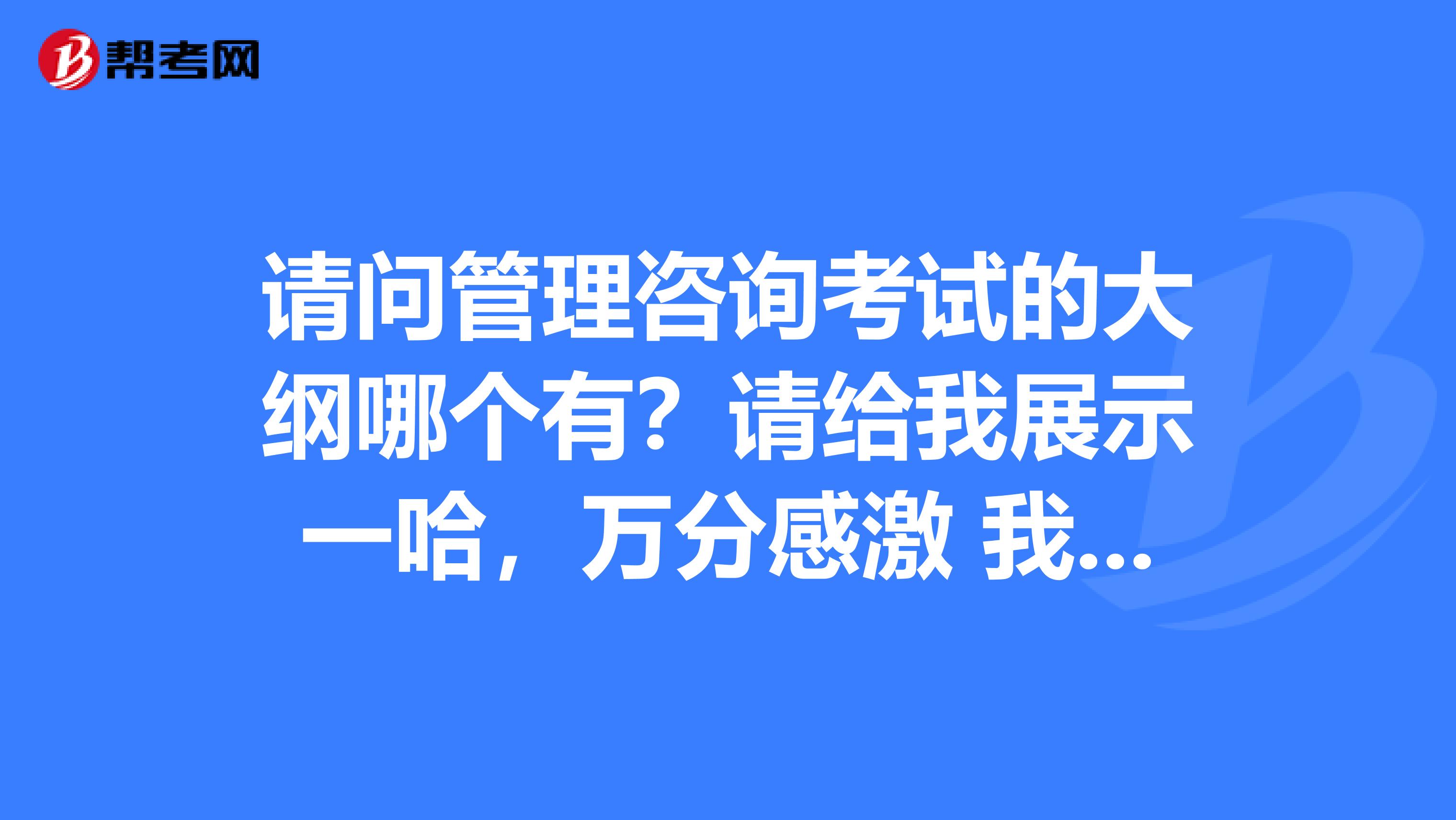 请问管理咨询考试的大纲哪个有?请给我展示一哈,万分感激 我是北京中医药大学的妹子