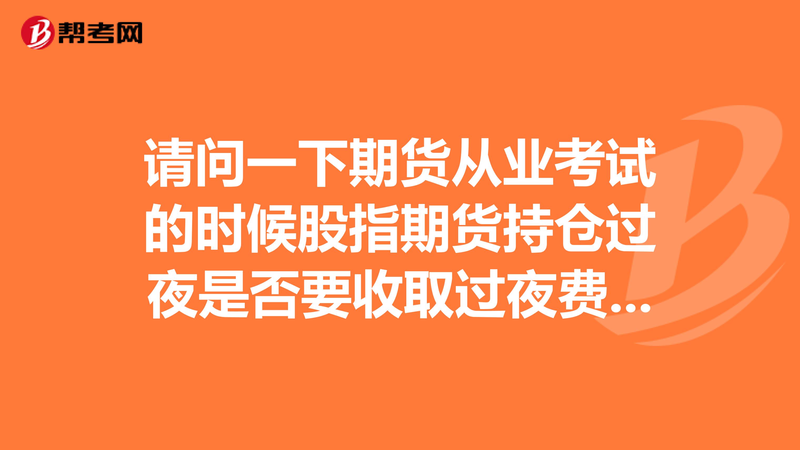 请问一下期货从业考试的时候股指期货持仓过夜是否要收取过夜费怎么回答?