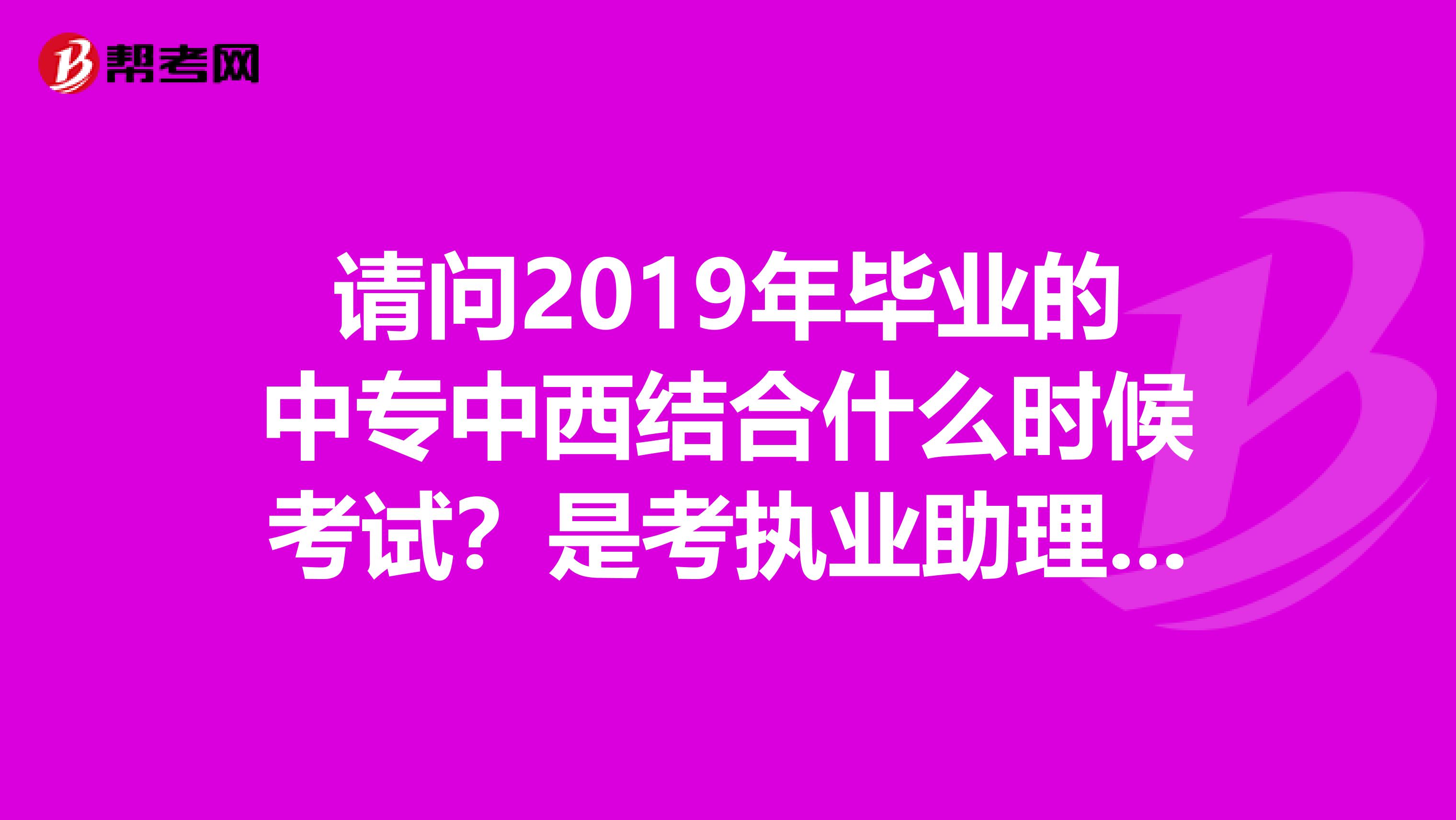 请问2019年毕业的中专中西结合什么时候考试？是考执业助理医师还是什么？还是以中医还是西医为主？