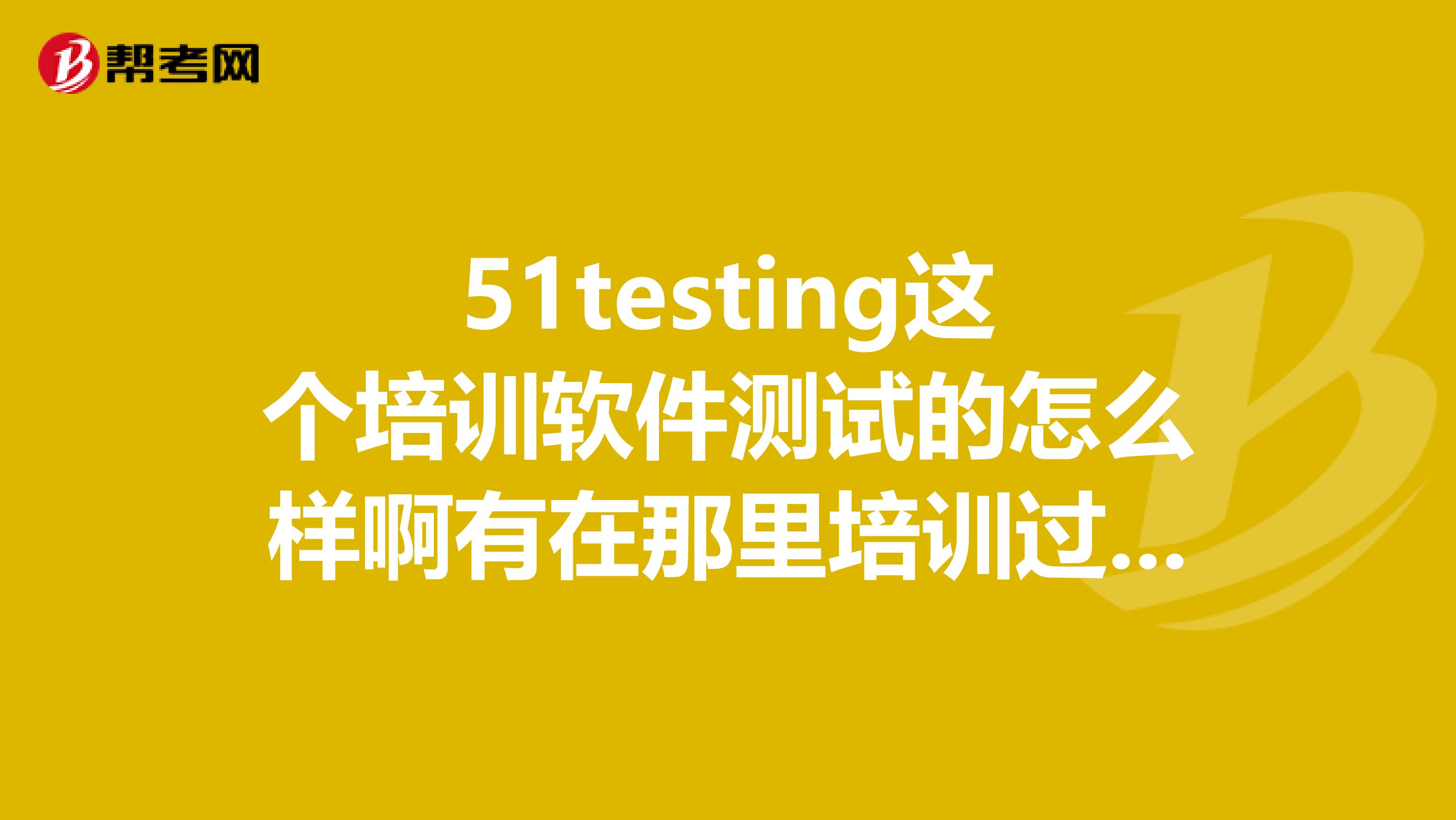 51testing这个培训软件测试的怎么样啊有在那里培训过的吗说下啊