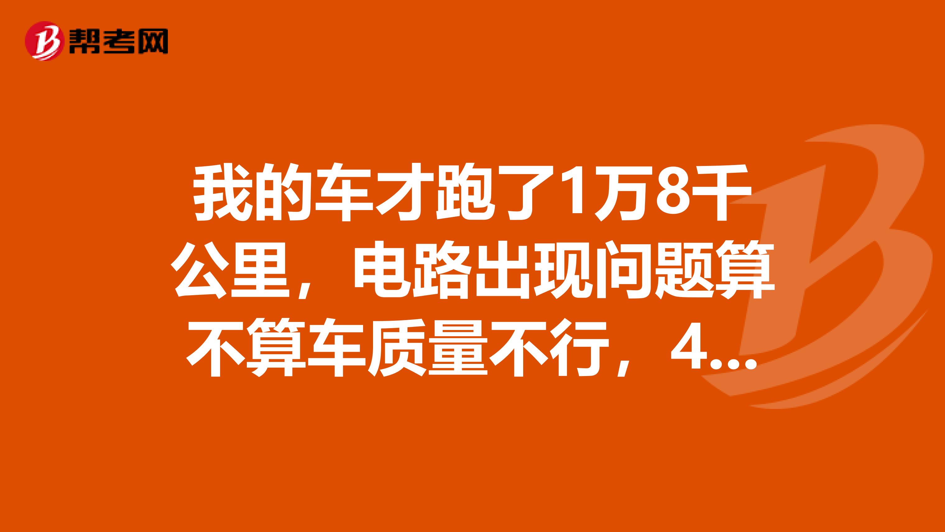 我的车才跑了1万8千公里，电路出现问题算不算车质量不行，4s店说给维修，车是北汽幻速s3