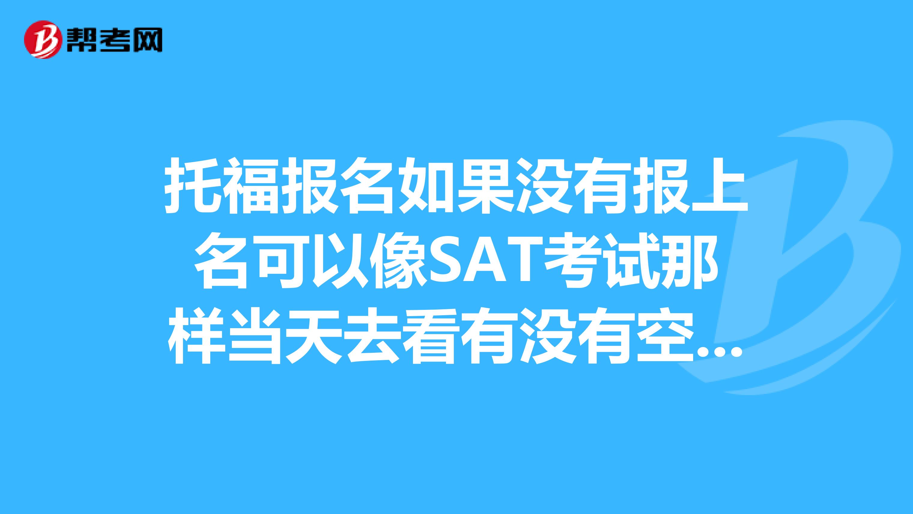 托福报名如果没有报上名可以像SAT考试那样当天去看有没有空余的位置然后报名么?托福考试报名时“免费送分学校”与“ETS调查”怎么弄啊?时间一长网页就过期了,郁闷。。。