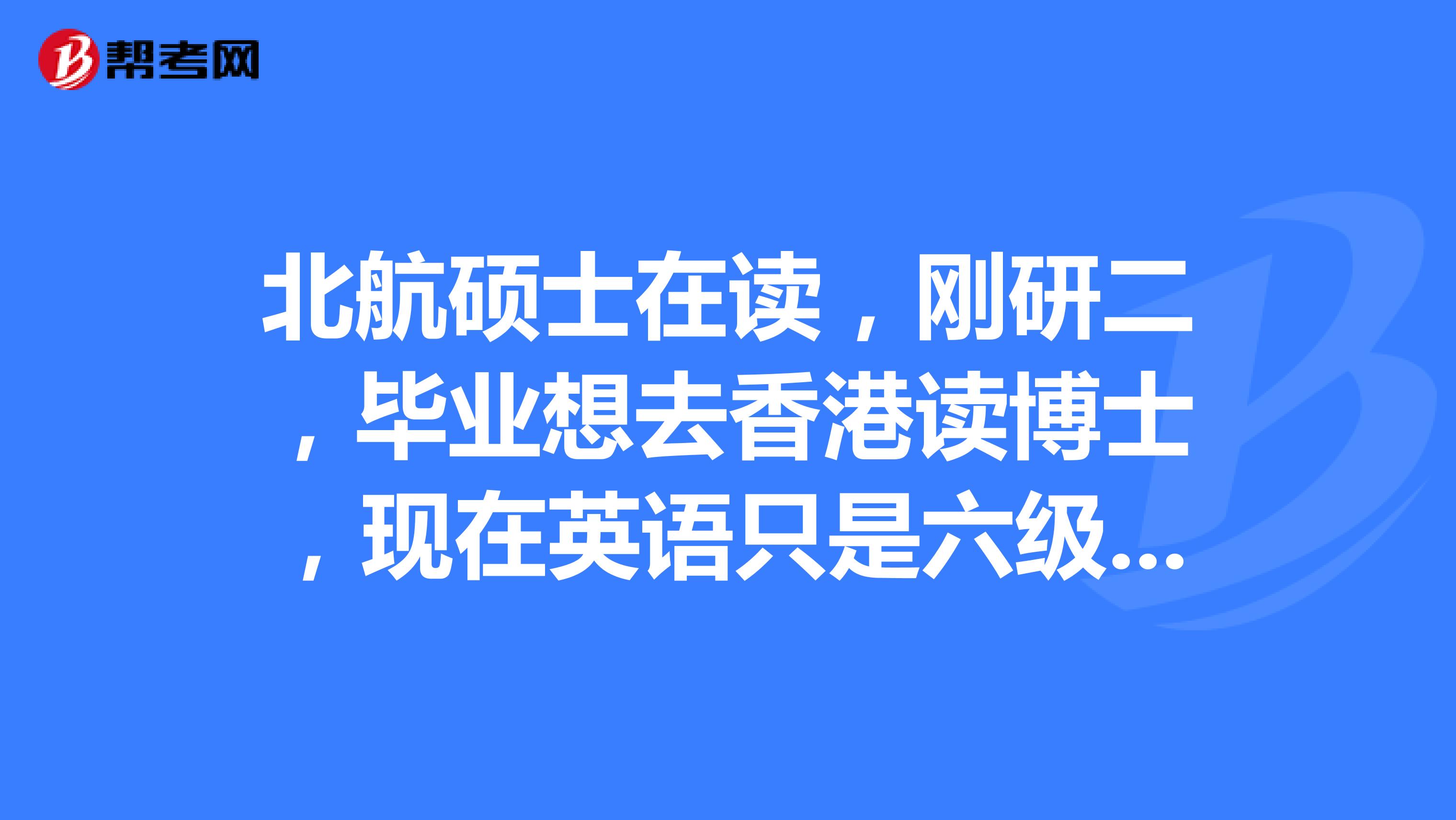 北航硕士在读,刚研二,毕业想去香港读博士,现在英语只是六级,没考托福雅思,求攻略