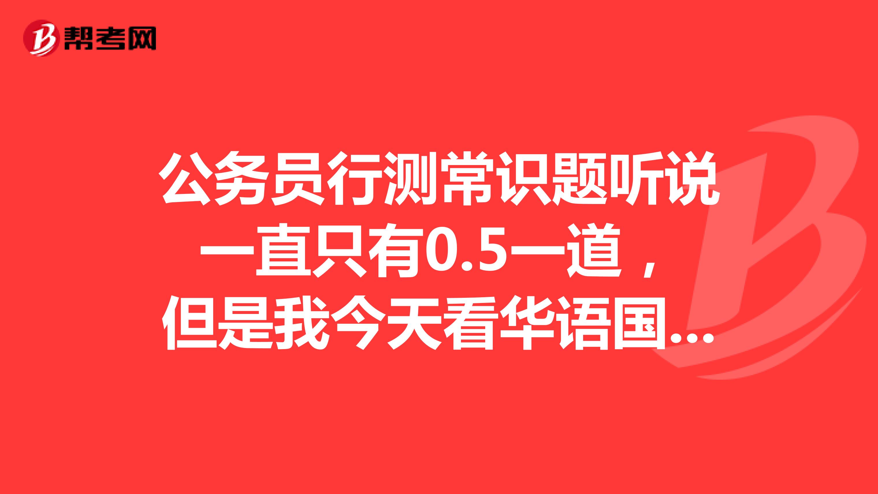 公务员行测常识题听说一直只有0.5一道，但是我今天看华语国考的视频视频说0.7一道题。请问有没有知