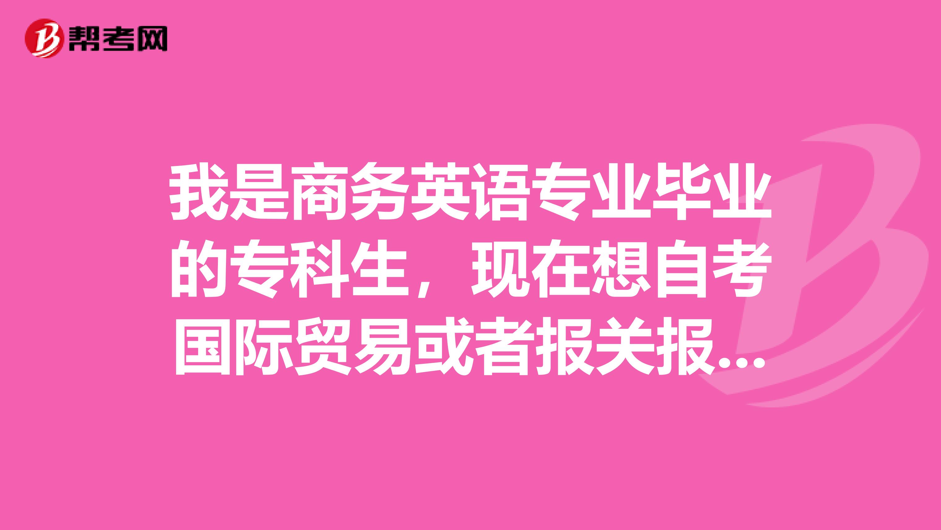 我是商务英语专业毕业的专科生,现在想自考国际贸易或者报关报检,都需要考什么科目,请告知,谢谢。急