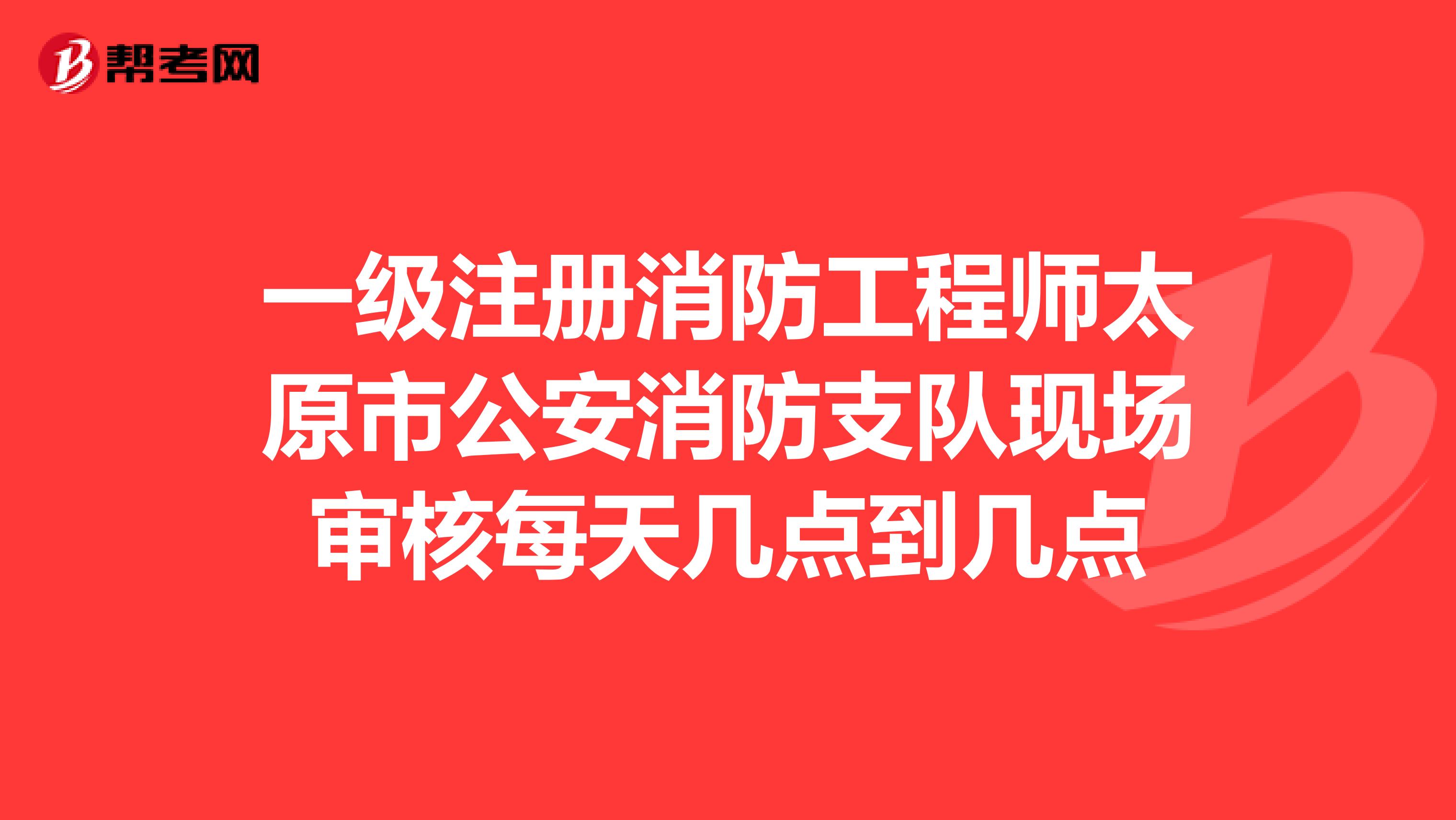 一级注册消防工程师太原市公安消防支队现场审核每天几点到几点