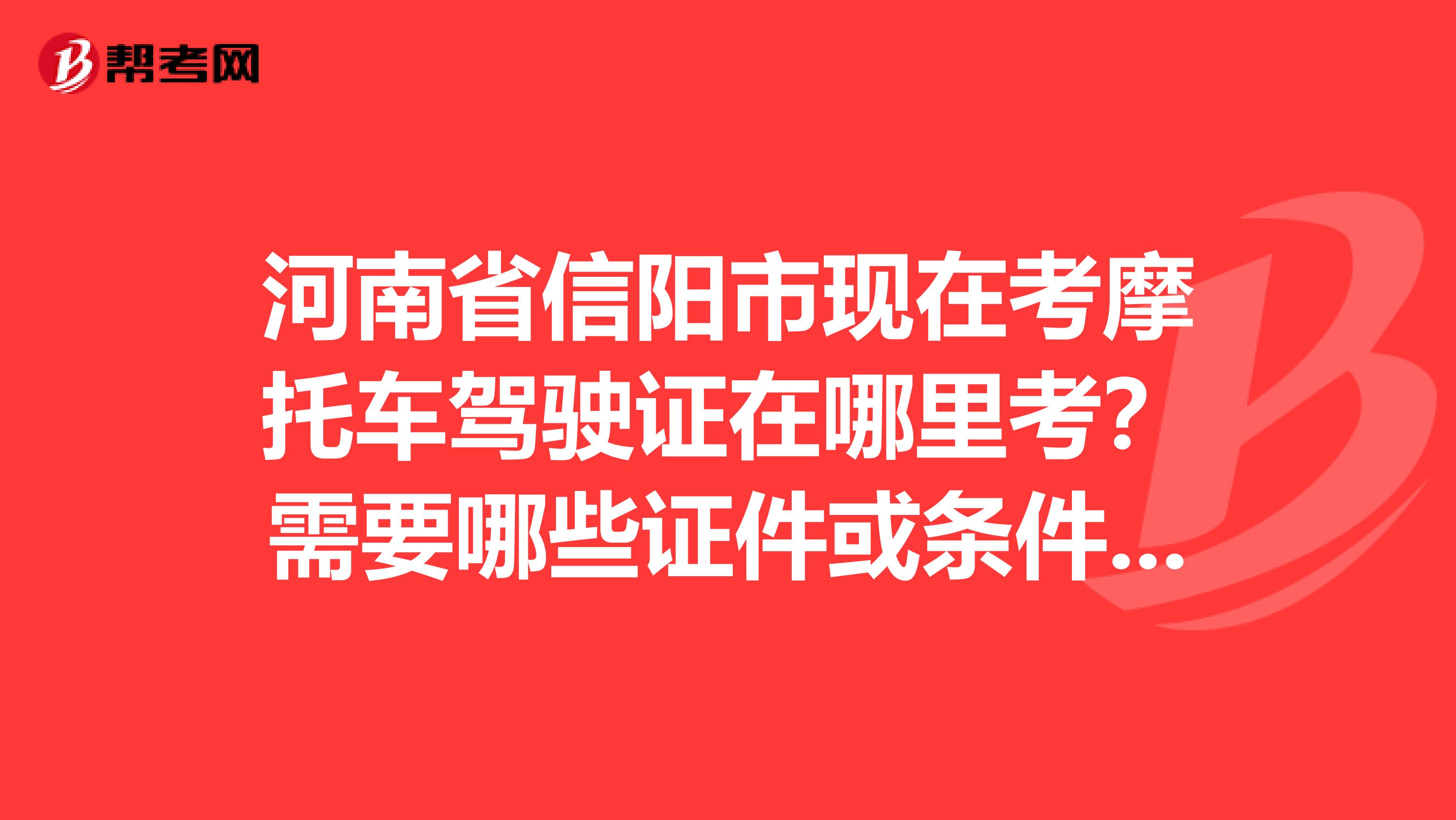 河南省信阳市现在考摩托车驾驶证在哪里考?需要哪些证件或条件?多久能拿证?总共下来需要多少钱?希望知