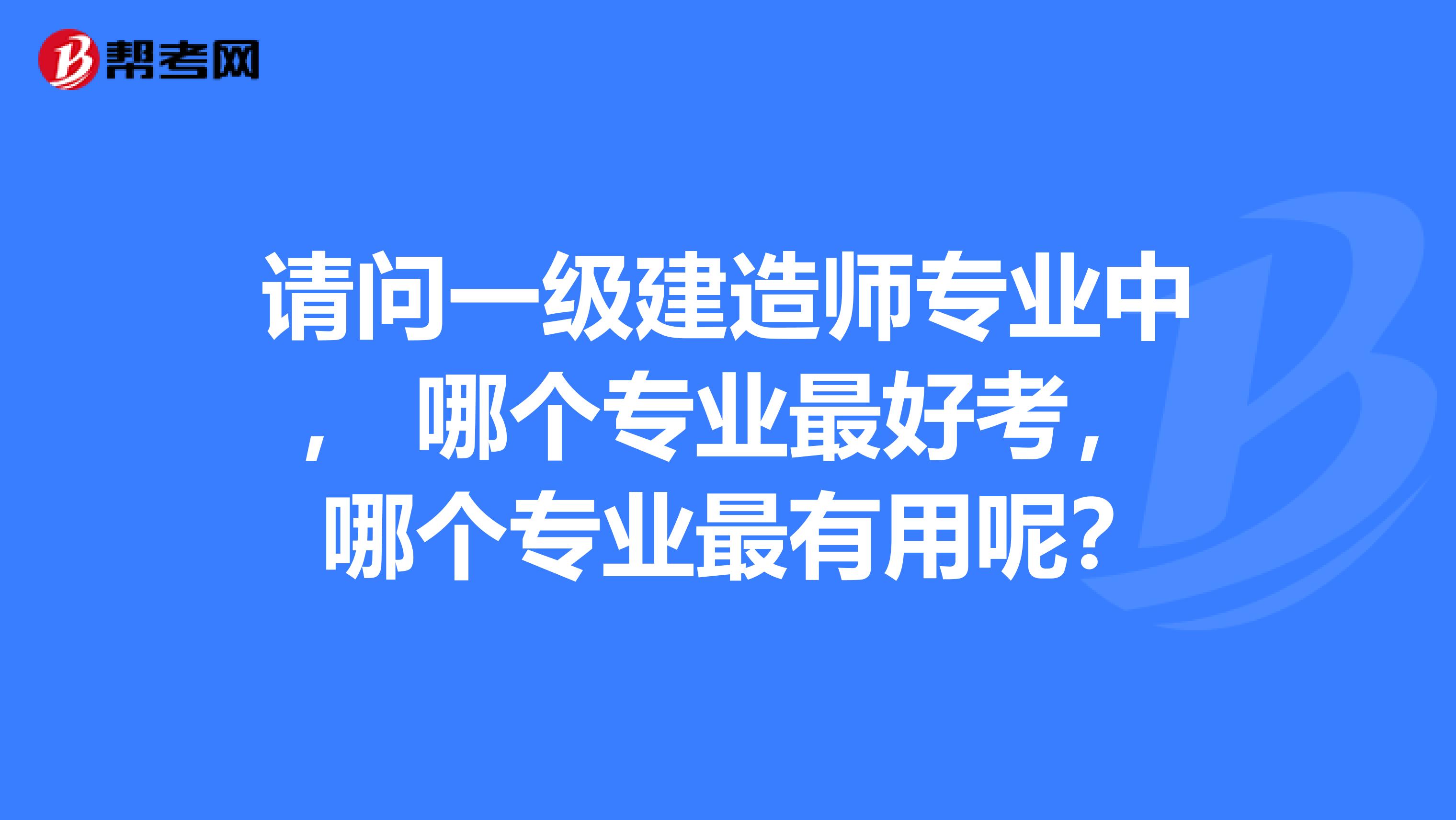 请问一级建造师专业中， 哪个专业最好考， 哪个专业最有用呢？