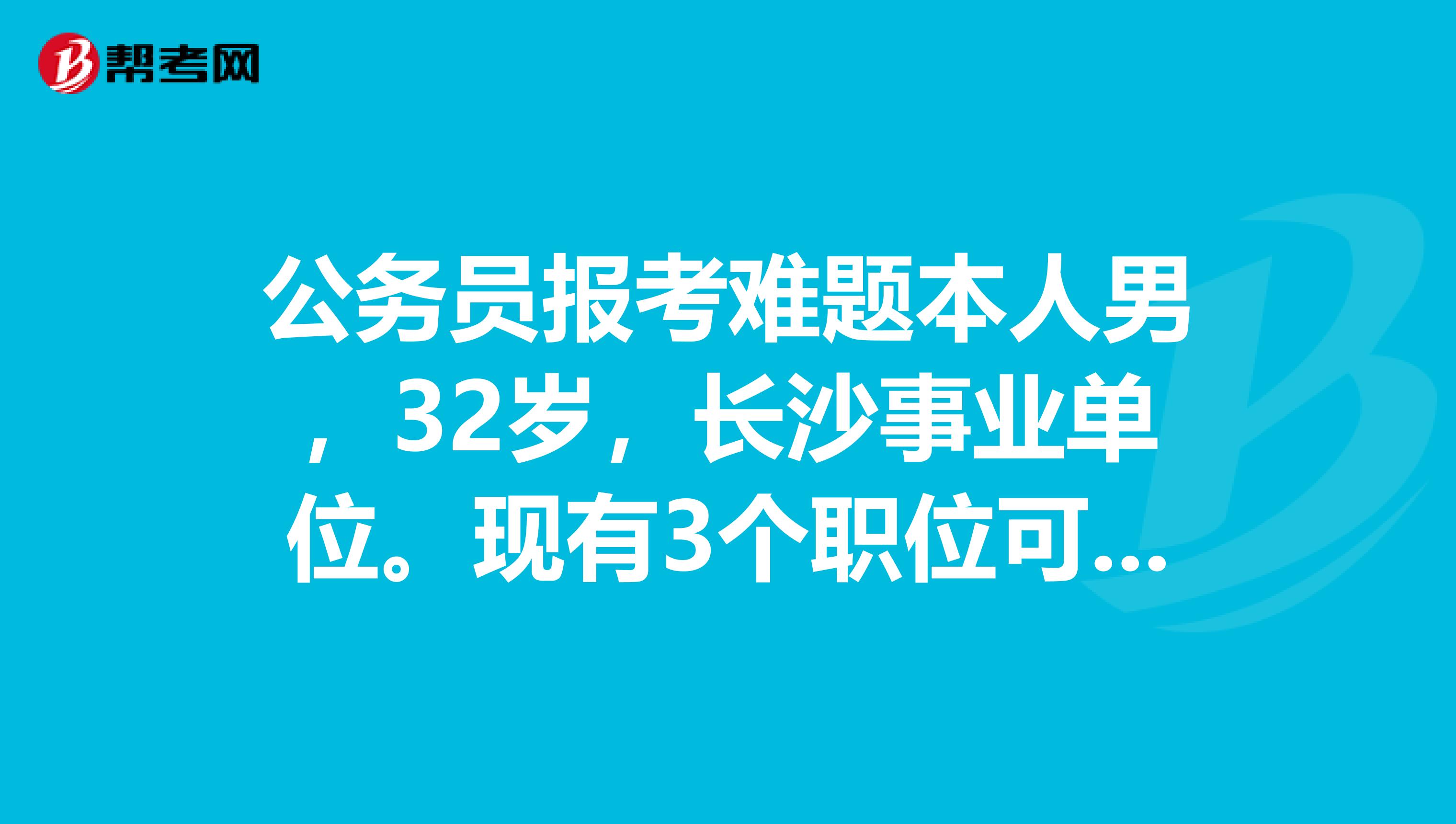 公務(wù)員報(bào)考難題本人男，32歲，長沙事業(yè)單位。現(xiàn)有3個(gè)職位可選1長沙市文化廣播新新聞出版局招